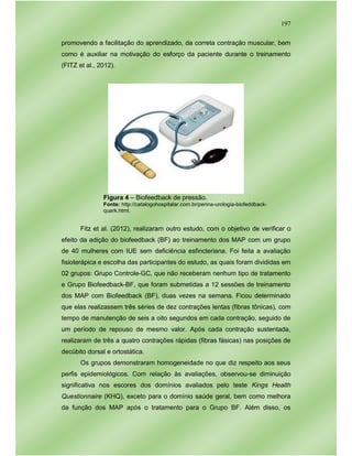 197
promovendo a facilitação do aprendizado, da correta contração muscular, bem
como é auxiliar na motivação do esforço da paciente durante o treinamento
(FITZ et al., 2012).
Figura 4 – Biofeedback de pressão.
Fonte: http://catalogohospitalar.com.br/perina-urologia-biofeddback-
quark.html.
Fitz et al. (2012), realizaram outro estudo, com o objetivo de verificar o
efeito da adição do biofeedback (BF) ao treinamento dos MAP com um grupo
de 40 mulheres com IUE sem deficiência esfincteriana. Foi feita a avaliação
fisioterápica e escolha das participantes do estudo, as quais foram divididas em
02 grupos: Grupo Controle-GC, que não receberam nenhum tipo de tratamento
e Grupo Biofeedback-BF, que foram submetidas a 12 sessões de treinamento
dos MAP com Biofeedback (BF), duas vezes na semana. Ficou determinado
que elas realizassem três séries de dez contrações lentas (fibras tônicas), com
tempo de manutenção de seis a oito segundos em cada contração, seguido de
um período de repouso de mesmo valor. Após cada contração sustentada,
realizaram de três a quatro contrações rápidas (fibras fásicas) nas posições de
decúbito dorsal e ortostática.
Os grupos demonstraram homogeneidade no que diz respeito aos seus
perfis epidemiológicos. Com relação às avaliações, observou-se diminuição
significativa nos escores dos domínios avaliados pelo teste Kings Health
Questionnaire (KHQ), exceto para o domínio saúde geral, bem como melhora
da função dos MAP após o tratamento para o Grupo BF. Além disso, os
 