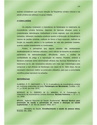 198
autores constataram que houve redução da frequência urinária noturna e da
perda urinária aos esforços no grupo tratado.
4 CONCLUSÕES
Os estudos mostraram a importância da fisioterapia no tratamento da
incontinência urinária feminina, dispondo de técnicas eficazes como a
cinesioterapia, eletroterapia, biofeedback e cones vaginais, que, nos estudos
revisados, obtiveram resultados positivos quanto à diminuição da frequência e
volume de perdas urinárias, melhora do tônus e força muscular, melhora na
função do assoalho pélvico e na qualidade de vida das pacientes tratadas,
quando usadas isoladamente ou combinadas.
Porém, é perceptível que alguns estudos não esclareceram
detalhadamente os métodos utilizados, como cálculo de tamanho de amostra e
parâmetros de eletroestimulação, dificultando, assim, a análise da
confiabilidade do artigo e a reprodução do mesmo. Portanto, embora a
literatura analisada tenha demonstrado eficácia das técnicas fisioterápicas no
tratamento da IU, são necessários estudos com mais rigor metodológico para
comprovar a real eficácia da fisioterapia nos casos de IU. Além disso, faz-se
necessário descrever melhor os protocolos utilizados, para que a comunidade
científica possa reproduzir os achados.
REFERÊNCIAS
ALMEIDA, P. P.; MACHADO, L. R. G. A prevalência de incontinência urinária
em mulheres praticantes de jump. Fisioterapia em Movimento, Curitiba, v.25,
n.1, p. 55-65. jan./mar. 2012.
BERQUÓ, M. S.; RIBEIRO, M. O.; AMARAL, R. G. Fisioterapia no
tratamento da incontinência urinária feminina. Revista Feminina, v. 37, n. 7,
Jul. 2009.
BRASIL. Agência Nacional de Saúde Suplementar. Manual técnico para
promoção da saúde e prevenção de riscos e doenças na saúde
suplementar. 4. ed. Rio de Janeiro: ANS, 2011.
______. Ministério da Saúde. Envelhecimento e saúde da pessoa idosa.
Brasília: MS, 2006.
 