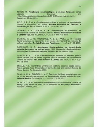 200
MAYER, M. Fisioterapia uroginecológica e dermato-funcional: cones
vaginais. Disponível em:
<http://fisioterapiatapera.blogspot.com.br/2012/02/cones-vaginais.html>.
Acesso em: 05 dez. 2014.
MELO, B. E. S. et al. Correlação entre sinais e sintomas de incontinência
urinária e autoestima em idosas. Revista Brasileira de Geriatria e
Gerontologia, Rio de Janeiro, v. 15, n.1, p. 41-50, 2012.
OLIVEIRA, J. R.; GARCIA, R. R. Cinesioterapia no tratamento da
incontinência urinária em mulheres idosas. Revista Brasileira de Geriatria
e Gerontologia, Rio de Janeiro, v. 14, n. 2, p. 343-352, 2011.
OLIVEIRA, K. A. C.; RODRIGUES, A. B. C.; PAULA, A. B. Técnicas
fisioterapêuticas no tratamento e prevenção da incontinência urinária de
esforço na mulher. Revista Eletrônica Fapciência, v. 1, n.1, p. 31-40, 2007.
RODRIGUES, B. P. Abordagem fisioterapêutica na incontinência
urinária de esforço na mulher idosa. 2008. Monografia. (Bacharelado em
Fisioterapia)- Universidade Veiga de Almeida, Rio de Janeiro, 2008.
SANTOS, P. F. D. et al. Eletroestimulação funcional do assoalho pélvico
versus terapia com os cones vaginais para o tratamento de incontinência
urinária de esforço. Rev Bras de Ginec e Obstet, São Paulo, v. 31, n. 9, p.
447-52, 2009.
SELEME, R. S. Incontinência urinária: um problema social de saúde pública.
Rio de Janeiro. Tese (Doutorado em Serviço Social)- Universidade Federal do
Rio de Janeiro, Rio de Janeiro, 2006.
SILVA, A. M. N.; OLIVEIRA, L. M. P. Exercícios de Kegel associados ao uso
de cones vaginais notratamento da incontinência urinária: estudo de caso.
Scientia Medica, Porto Alegre, v. 21, n. 4, p. 173-176, 2011.
SILVA, K. J. et al. Intervenção fisioterapêutica na incontinência urinária de
esforço (iue): estudo de caso. In: IV Seminário de Fisioterapia Uniamérica:
Iniciação Científica, 2010.
 