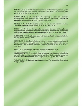 19
NIZARALI, Z. et al. Ventilação não invasiva na insuficiência respiratória aguda
na bronquiolite por vírus sincicial respiratório. Rev. Bras. Ter. Intensiva, São
Paulo, v. 24, n. 4, p. 375-380, 2012.
PAULIS, M. D. et al. Gravidade das coinfecções virais em lactentes
hospitalizados com infecção por vírus sincicial respiratório. Jornal de
Pediatria, Rio de Janeiro, v. 87, n. 2, p. 307-313, 2011.
PITREZ, P. M. et al. Bronquiolite aguda por rinovírus em lactentes jovens.
Jornal de Pediatria, Rio de Janeiro, v. 81, p. 417-420, 2005.
PUPIN, M. K. et al. Comparação de duas técnicas fisioterapêuticas
respiratórias em parâmetros cardiorrespiratórios de lactentes com bronquiolite
viral aguda. Jornal Brasileiro de Pneumologia, v. 35, n. 9, p. 860-867, 2009.
SARMENTO, J. G. Fisioterapia respiratória em pediatria e neonatologia. 2.
ed. São Paulo: Manole, 2011.
SEMPLE, M. G. et al. Dual Infection of infants by human metapneumovirus and
human respiratory syncytial virus is strongly associated with severe
bronchiolitis. The Journal of Infectious Diseases, Oxford, v. 191, n. 3, p. 382-
386, 2005.
SOUZA, L. C. Fisioterapia intensiva. São Paulo: Atheneu, 2007.
SPARREMBERGER, C. A. et al. Características epidemiológicas e influência
de coinfecção por vírus respiratórios na gravidade da bronquiolite aguda em
lactentes. ScienticaAmerica, Porto Alegre, v. 21, n. 3, p. 101-106, 2011.
TARANTINO, A. B. Doenças pulmonares. 6. ed. Rio de Janeiro: Guanabara
Koogan, 2008.
 