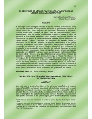 20
OS BENEFÍCIOS DO MÉTODO PILATES NO TRATAMENTO DE DOR
LOMBAR: REVISÃO DE LITERATURA
Marina Gadelha de Menezes3
Sheila Bezerra Costa4
RESUMO
A lombalgia é uma condição dolorosa da coluna vertebral e classificada como
uma causa freqüente de incapacidade funcional, e geralmente associada a
fatores individuais, como fraqueza dos músculos abdominais e espinhais,
postura inadequada, excesso de peso, falta de condicionamento físico,
sedentarismo, além de fatores ocupacionais. O Método Pilates é capaz de
fortalecer a musculatura abdominal, como também proporcionar melhora na
flexibilidade, da postura e conseqüentemente melhora da dor, incluindo a da
região lombar. Objetivo: Descrever os benefícios do Método Pilates no
tratamento de dor lombar. Métodos: A pesquisa desenvolvida é de caráter
descritivo e apresenta como objeto de estudo o levantamento bibliográfico. A
população constituiu-se de acervo literário disponível em bibliotecas de
graduação e pós-graduação, como também de material disponível em meio
eletrônico. Foram pesquisados livros, monografias, teses e artigos com data de
publicação entre 2000-2014, artigos esses que constavam na Biblioteca Virtual
da Saúde (BVS – Bireme) e na Scientific Eletronic Library Online (Scielo). Os
descritores usados foram: Dor lombar, Lombalgia e Pilates. Conclusão: Na
lombalgia, a dor é uma manifestação resultante de vários fatores, sobretudo a
má postura e os desequilíbrios musculares. O Método Pilates propõe que, para
reduzir as dores lombares, os músculos abdominais devem ser fortalecidos,
pois desta forma manter-se-á adequadamente alinhada a coluna, suportando e
distribuindo o estresse sofrido por ela. Conseqüentemente ajudando a restaurar
a boa postura. Resultando, assim na redução dos quadros de dor lombar.
Palavras-Chave: Dor Lombar. Lombalgia. Pilates.
THE METHOD PILATES BENEFITS IN LUMBAR PAIN TREATMENT:
LITERATURE REVIEW
ABSTRACT
Low back pain is a painful condition of the spine and classified as a frequent
cause of disability, and usually associated with individual factors such as weak
abdominal and spinal muscles, poor posture, being overweight, lack of
physical fitness, physical inactivity, and occupational factors. Pilates Method is
able to strengthen the abdominal muscles, increase flexibility, providing relief
from painful symptoms in the lumbar region, given that the abdominal muscles
3
Graduanda do Curso de Fisioterapia da União de Ensino Superior de Campina Grande-
UNESC.
4Professora do Curso de Fisioterapia da União de Ensino Superior de Campina Grande-
UNESC. Especialista em Saúde Pública pela Faculdade de Ciências Médicas de Campina
Grande-FCM-CG. Especialista em Fisioterapia em Traumortopedia pela Universidade Gama
Filho-UGF. Fisioterapeuta.
 