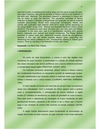21
have the function of stabilizing the lumbar spine and the pelvis to keep this pain-
free region Objective: describe the benefits of Pilates method in the treatment of
low back pain. Methods: The developed research is descriptive in nature and
has as object of study the literature. The population consisted of literary
collection available in libraries undergraduate and graduate, as well as material
available electronically. Books were researched monographs, theses and
articles with publication date between 2000-2014, these articles appearing on
the Virtual Health Library (VHL - Bireme) and Scientific Electronic Library Online
(SciELO). The keywords used were: low back pain, low back pain and Pilates.
Conclusion: In low back pain, pain is a manifestation resulting from several
factors, especially poor posture and muscle imbalances. The Pilates Method
proposes to reduce back pain, abdominal muscles should be strengthened,
because in this way will remain properly aligned spine, supporting and
distributing the stress suffered by him. Consequently helping to restore good
posture. There by resulting in the reduction of back pain frame.
Keywords: Low Back Pain. Pilates.
1 INTRODUÇÃO
Do ponto de vista biomecânico, a coluna é uma das regiões mais
complexas do corpo humano. A proximidade e a relação da medula espinhal,
das raízes nervosas e dos nervos periféricos com a coluna vertebral aumentam
a complexidade dessa região (PRENTICE; VOIGHT, 2003).
Os músculos transverso abdominal, oblíquo interno e oblíquo externo
têm fundamental importância no mecanismo contrátil da estabilização lombar.
A função estabilizadora dos músculos citados é explicada pelas suas relações
diretas e indiretas com a coluna lombar (LOUREIRO; MARTINS; FERREIRA,
1997).
O maior desafio do homem tem sido ficar em pé sem forçar sua estrutura
óssea e/ou articulações. Com a evolução do Homo sapiens para a postura
ereta e, conseqüentemente, a verticalização da coluna vertebral, a região
lombar (3 ª vértebra) se transformou no centro de gravidade do corpo humano.
Para esse ponto e adjacências se convergem as forças resultantes da ação
gravitacional terrestre, passando a dor lombar a ser o tributo que o homem
paga à sua condição de animal mais evoluído na escala zoológica (CECIN,
2000).
A região lombar desempenha papel fundamental na acomodação de
cargas decorrentes do peso corporal, da ação muscular e das forças aplicadas
 