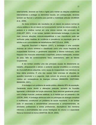 22
externamente, devendo ser forte e rígida para manter as relações anatômicas
intervertebrais e proteger os elementos neurais, em contraposição, devendo
também ser flexível o suficiente para permitir a mobilidade articular (ALMEIDA
et al., 2008).
As dores lombares são resultados de um desvio da postura normal da
coluna estática e de um desvio do funcionamento normal da coluna cinética. A
postura e a cinética normal em uma coluna normal, não provocam dor
(CAILLIET, 2001). A dor lombar, também denominada lombalgia, é uma das
mais comuns afecções músculo-esqueléticas e sua importância pode ser
verificada pelas medidas de incidência e prevalência na população geral de
adultos e em comunidades de trabalhadores (MATOS et al., 2008).
Segundo Souchard e Migliorin (2007), a lombalgia é uma condição
dolorosa da coluna vertebral e classificada como uma causa freqüente de
incapacidade funcional, e geralmente associada a fatores individuais, como
fraqueza dos músculos abdominais e espinhais, postura inadequada, excesso
de peso, falta de condicionamento físico, sedentarismo, além de fatores
ocupacionais.
A dor lombar constitui uma das principais causas de afastamento ao
trabalho, ultrapassando o câncer, o acidente vascular encefálico e a síndrome
de imunodeficiência adquirida, como causa de incapacidade nos indivíduos na
faixa etária produtiva. É uma das causas mais onerosas de afecções do
aparelho locomotor e a segunda, mais comum de procura por assistência
médica em conseqüência de doenças crônicas (IMAMURA; KAZIYAMA;
IMAMURA, 2001).
A lombalgia é um problema de saúde pública, afetando 80% da população.
Geralmente ocorre devido a alterações posturais, aumento da frouxidão
ligamentar, e diminuição da função abdominal. Seus sintomas geralmente pioram
com a fadiga muscular, posturas estáticas, ou à medida que vai passando o dia
(CECIN, 2000). A lombalgia alinha-se entre as patologias de etiologia complexa
e multifatorial, constituindo um problema de saúde importante. A dor lombar
pode vir associada a características psicossociais e comportamentais, às
atividades profissionais e extras profissionais, discrepância dos membros
inferiores e anormalidades das curvas fisiológicas da coluna e à capacidade
física ou funcional do tronco (SANTOS; SILVA, 2003).
 
