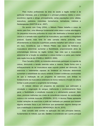 23
Para muitos profissionais da área da saúde a região lombar é de
particular interesse, pois a lombalgia é o principal problema médico e sócio-
econômico vigente e atinge, principalmente, certas populações como: atletas,
executivos, pedreiros, motoristas, borracheiros, lenhadores, médicos e
fisioterapeutas (SANTOS et al., 2007).
De acordo com Craig (2004), o Método Pilates trabalha o corpo de
dentro para fora, uma diferença fundamental entre essa e outras abordagens.
Os pequenos músculos profundos do corpo são destinados a fornecer apoio à
coluna e a camada mais superficial da musculatura, que mantêm a integridade
postural. Quanto mais forte for esta camada interna profunda, mais
eficientemente os músculos superficiais poderão trabalhar sem colocar o corpo
em risco. Acredita-se, que o Método Pilates seja capaz de fortalecer a
musculatura abdominal, aumentar a flexibilidade, proporcionando alívio da
sintomatologia dolorosa na região lombar, haja vista que a musculatura
abdominal ter a função de estabilizar a coluna lombar e a pelve para manter
esta região livre de dor (PANELLI; MARCO, 2006).
Para Carvalho (2006), os músculos abdominais participam no suporte da
coluna, diminuindo a tensão exercida sobre a mesma. Desta forma com o
enfraquecimento de tal musculatura esse suporte poderá ser diminuído. Os
exercícios e tratamentos capazes de fortalecer os músculos abdominais
aumentam a estabilidade da coluna vertebral. Existem evidências convincentes
de que a realização de um programa de exercícios com ênfase no
fortalecimento da musculatura extensora do tronco restaura a função da coluna
lombar e pode prevenir o surgimento da lombalgia.
O método oferece um programa de exercícios que estimulam a
circulação e oxigenação do sangue, melhorando o condicionamento físico
geral, a flexibilidade, a amplitude muscular e o alinhamento postural. Além
disso, promove melhorias nos níveis de consciência corporal, da coordenação
motora e do controle muscular (PEREIRA, 2012). A técnica Pilates apresenta
muitas variações de exercícios e pode ser realizada por pessoas que buscam
alguma atividade física e por indivíduos que apresentam alguma doença em
que a reabilitação é necessária (MENDONÇA; SILVA, 2010).
Este conceito está contido na aplicação dos seis princípios básicos,
fundamentais do método, que são; Centro: é considerado ser o ponto principal
 