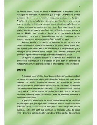 24
do Método Pilates, núcleo do corpo. Concentração: é importante para a
realização dos exercícios. “A mente que guia o corpo”. Controle: é o controle
consciente de todos os movimentos musculares executados pelo corpo.
Precisão: é a coordenação dos movimentos perfeitos, terem o controle do
corpo e executar movimentos precisos ao se exercitar. Respiração: é para ser
realizada em todos os movimentos, com ritmo. Como regra geral, deve-se
inspirar quando se prepara para fazer um movimento e expirar quando o
executa. Fluidez: nos exercícios, depois de adquirir coordenação nos
movimentos, com a prática, desenvolver-se-á um ritmo, passando de um
exercício para o outro sem interrupção (PÉREZ; APARÍCIO 2005).
Portanto estudar a incidência, os principais fatores de risco e os
benefícios do Método Pilates no tratamento de dor lombar são de grande valia,
não apenas para tentar reduzir os desconfortos e incapacidades que a
lombalgia possa provocar como também para subsidiar elementos para
prevenção e para intervenção terapêutica dessa manifestação clínica.
O objetivo do presente trabalho é de oferecer mais informações aos
profissionais fisioterapeutas e à sociedade em geral sobre os benefícios do
Método Pilates em uma ocorrência clínica de alta incidência como a lombalgia.
2 MÉTODO
A pesquisa desenvolvida é de caráter descritivo e apresenta como objeto
de estudo o levantamento bibliográfico. Segundo Prestes (2003) esse tipo de
pesquisa “se efetiva tentando-se resolver um problema ou adquirir
conhecimentos a partir do emprego predominante de informações provenientes
de material gráfico, sonoro ou informatizado”. Conforme Gil (2002) a pesquisa
bibliográfica é construída através de material elaborado, podendo ser: livros,
periódicos científicos, teses, dissertações, anais de encontros científicos e
periódicos de indexação.
A população constituiu-se de acervo literário disponível em bibliotecas
de graduação e pós-graduação, como também de material disponível em meio
eletrônico. Foram pesquisados livros monografias, teses e artigos com data de
publicação entre 2000-2014 que constavam na Biblioteca Virtual da Saúde
(BVS – Bireme) e na Scientific Eletronic Library Online (Scielo). Os descritores
 
