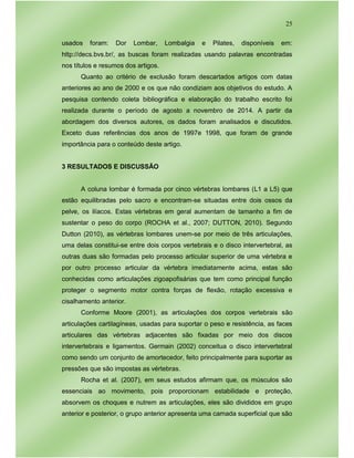 25
usados foram: Dor Lombar, Lombalgia e Pilates, disponíveis em:
http://decs.bvs.br/, as buscas foram realizadas usando palavras encontradas
nos títulos e resumos dos artigos.
Quanto ao critério de exclusão foram descartados artigos com datas
anteriores ao ano de 2000 e os que não condiziam aos objetivos do estudo. A
pesquisa contendo coleta bibliográfica e elaboração do trabalho escrito foi
realizada durante o período de agosto a novembro de 2014. A partir da
abordagem dos diversos autores, os dados foram analisados e discutidos.
Exceto duas referências dos anos de 1997e 1998, que foram de grande
importância para o conteúdo deste artigo.
3 RESULTADOS E DISCUSSÃO
A coluna lombar é formada por cinco vértebras lombares (L1 a L5) que
estão equilibradas pelo sacro e encontram-se situadas entre dois ossos da
pelve, os ilíacos. Estas vértebras em geral aumentam de tamanho a fim de
sustentar o peso do corpo (ROCHA et al., 2007; DUTTON, 2010). Segundo
Dutton (2010), as vértebras lombares unem-se por meio de três articulações,
uma delas constitui-se entre dois corpos vertebrais e o disco intervertebral, as
outras duas são formadas pelo processo articular superior de uma vértebra e
por outro processo articular da vértebra imediatamente acima, estas são
conhecidas como articulações zigoapofisárias que tem como principal função
proteger o segmento motor contra forças de flexão, rotação excessiva e
cisalhamento anterior.
Conforme Moore (2001), as articulações dos corpos vertebrais são
articulações cartilagíneas, usadas para suportar o peso e resistência, as faces
articulares das vértebras adjacentes são fixadas por meio dos discos
intervertebrais e ligamentos. Germain (2002) conceitua o disco intervertebral
como sendo um conjunto de amortecedor, feito principalmente para suportar as
pressões que são impostas as vértebras.
Rocha et al. (2007), em seus estudos afirmam que, os músculos são
essenciais ao movimento, pois proporcionam estabilidade e proteção,
absorvem os choques e nutrem as articulações, eles são divididos em grupo
anterior e posterior, o grupo anterior apresenta uma camada superficial que são
 