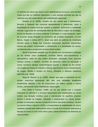 26
os eretores da coluna que atuam como estabilizadores do tronco, uma camada
média que são os multífidos bipenados, e uma camada profunda que são os
rotadores que são responsáveis pela estabilização segmentar.
Almeida et al. (2008), revelam em seu estudo que o sedentarismo
favorece a fraqueza dos músculos paravertebrais e abdominais, reduz a
flexibilidade da cadeia muscular anterior e posterior, diminuindo a mobilidade
articular. Logo pode ser considerado fator de risco para a origem da lombalgia.
Dentre as afecções da coluna vertebral, a lombalgia é a mais freqüente, capaz
de provocar desde limitação do movimento até invalidez temporária. Já para
Barros, Angelo e Uchoa (2011), dizem que além da carência de mobilidade
articular existe a fadiga dos músculos extensores espinhais representam
fatores que podem comprometer o alinhamento e a estabilidade da coluna,
contribuindo para o surgimento do desconforto lombar.
Sendo importante ressaltar que há autores que reconhecem a etiologia
da dor lombar como multifatorial, incluindo fatores sócio-econômicos e
demográficos, estilo de vida urbano sedentário, obesidade, fumo, posturas
viciosas durante o trabalho, aumento da sobrevida média da população e
outros. Inúmeros estudos epidemiológicos buscam a relação de dor lombar
com exigências físicas do trabalho e fatores ergonômicos como o levantamento
de cargas, flexões e torções do tronco, vibrações e esforços repetitivos
(MATOS et al., 2008).
Segundo Reinehr et al. (2008), relatam que para o tratamento de dor
lombar, exercícios abdominais têm sido uma estratégia terapêutica
amplamente utilizada, a fim de proporcionar um melhor suporte a coluna
lombar, promovendo maior estabilidade nessa região.
Para Ikedo e Trevisan (1998), diz em seu estudo que o músculo
transverso do abdome é o principal responsável pela estabilização da coluna
lombar, sua ativação contribui para a manutenção do equilíbrio postural,
diminui a tensão de rotação, inclinação e cisalhamento na coluna lombar,
protege os elementos neurais e proporciona alívio das dores lombares. Já para
os autores Pérez e Aparício (2005), a incapacidade de estabilização da coluna
vertebral causada pelo desequilíbrio entre a função dos músculos extensores e
flexores do tronco é outro forte indício para o desenvolvimento de distúrbios da
coluna lombar.
 