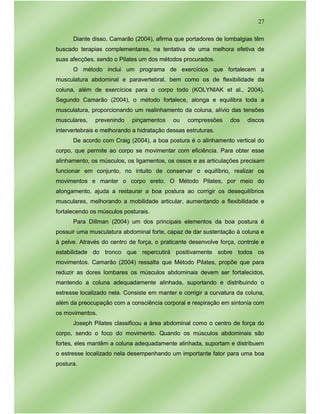 27
Diante disso, Camarão (2004), afirma que portadores de lombalgias têm
buscado terapias complementares, na tentativa de uma melhora efetiva de
suas afecções, sendo o Pilates um dos métodos procurados.
O método inclui um programa de exercícios que fortalecem a
musculatura abdominal e paravertebral, bem como os de flexibilidade da
coluna, além de exercícios para o corpo todo (KOLYNIAK et al., 2004).
Segundo Camarão (2004), o método fortalece, alonga e equilibra toda a
musculatura, proporcionando um realinhamento da coluna, alívio das tensões
musculares, prevenindo pinçamentos ou compressões dos discos
intervertebrais e melhorando a hidratação dessas estruturas.
De acordo com Craig (2004), a boa postura é o alinhamento vertical do
corpo, que permite ao corpo se movimentar com eficiência. Para obter esse
alinhamento, os músculos, os ligamentos, os ossos e as articulações precisam
funcionar em conjunto, no intuito de conservar o equilíbrio, realizar os
movimentos e manter o corpo ereto. O Método Pilates, por meio do
alongamento, ajuda a restaurar a boa postura ao corrigir os desequilíbrios
musculares, melhorando a mobilidade articular, aumentando a flexibilidade e
fortalecendo os músculos posturais.
Para Dillman (2004) um dos principais elementos da boa postura é
possuir uma musculatura abdominal forte, capaz de dar sustentação à coluna e
à pelve. Através do centro de força, o praticante desenvolve força, controle e
estabilidade do tronco que repercutirá positivamente sobre todos os
movimentos. Camarão (2004) ressalta que Método Pilates, propõe que para
reduzir as dores lombares os músculos abdominais devem ser fortalecidos,
mantendo a coluna adequadamente alinhada, suportando e distribuindo o
estresse localizado nela. Consiste em manter e corrigir a curvatura da coluna,
além da preocupação com a consciência corporal e respiração em sintonia com
os movimentos.
Joseph Pilates classificou a área abdominal como o centro de força do
corpo, sendo o foco do movimento. Quando os músculos abdominais são
fortes, eles mantêm a coluna adequadamente alinhada, suportam e distribuem
o estresse localizado nela desempenhando um importante fator para uma boa
postura.
 