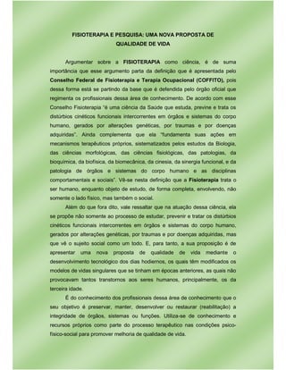FISIOTERAPIA E PESQUISA: UMA NOVA PROPOSTA DE
QUALIDADE DE VIDA
Argumentar sobre a FISIOTERAPIA como ciência, é de suma
importância que esse argumento parta da definição que é apresentada pelo
Conselho Federal de Fisioterapia e Terapia Ocupacional (COFFITO), pois
dessa forma está se partindo da base que é defendida pelo órgão oficial que
regimenta os profissionais dessa área de conhecimento. De acordo com esse
Conselho Fisioterapia “é uma ciência da Saúde que estuda, previne e trata os
distúrbios cinéticos funcionais intercorrentes em órgãos e sistemas do corpo
humano, gerados por alterações genéticas, por traumas e por doenças
adquiridas”. Ainda complementa que ela “fundamenta suas ações em
mecanismos terapêuticos próprios, sistematizados pelos estudos da Biologia,
das ciências morfológicas, das ciências fisiológicas, das patologias, da
bioquímica, da biofísica, da biomecânica, da cinesia, da sinergia funcional, e da
patologia de órgãos e sistemas do corpo humano e as disciplinas
comportamentais e sociais”. Vê-se nesta definição que a Fisioterapia trata o
ser humano, enquanto objeto de estudo, de forma completa, envolvendo, não
somente o lado físico, mas também o social.
Além do que fora dito, vale ressaltar que na atuação dessa ciência, ela
se propõe não somente ao processo de estudar, prevenir e tratar os distúrbios
cinéticos funcionais intercorrentes em órgãos e sistemas do corpo humano,
gerados por alterações genéticas, por traumas e por doenças adquiridas, mas
que vê o sujeito social como um todo. E, para tanto, a sua proposição é de
apresentar uma nova proposta de qualidade de vida mediante o
desenvolvimento tecnológico dos dias hodiernos, os quais têm modificados os
modelos de vidas singulares que se tinham em épocas anteriores, as quais não
provocavam tantos transtornos aos seres humanos, principalmente, os da
terceira idade.
É do conhecimento dos profissionais dessa área de conhecimento que o
seu objetivo é preservar, manter, desenvolver ou restaurar (reabilitação) a
integridade de órgãos, sistemas ou funções. Utiliza-se de conhecimento e
recursos próprios como parte do processo terapêutico nas condições psico-
físico-social para promover melhoria de qualidade de vida.
 