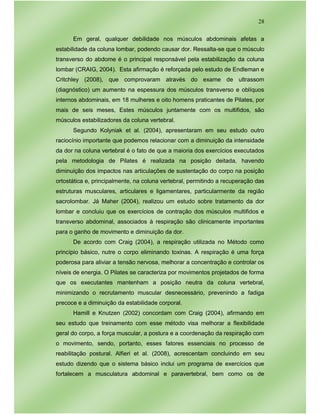 28
Em geral, qualquer debilidade nos músculos abdominais afetas a
estabilidade da coluna lombar, podendo causar dor. Ressalta-se que o músculo
transverso do abdome é o principal responsável pela estabilização da coluna
lombar (CRAIG, 2004). Esta afirmação é reforçada pelo estudo de Endleman e
Critchley (2008), que comprovaram através do exame de ultrassom
(diagnóstico) um aumento na espessura dos músculos transverso e oblíquos
internos abdominais, em 18 mulheres e oito homens praticantes de Pilates, por
mais de seis meses, Estes músculos juntamente com os multifidos, são
músculos estabilizadores da coluna vertebral.
Segundo Kolyniak et al. (2004), apresentaram em seu estudo outro
raciocínio importante que podemos relacionar com a diminuição da intensidade
da dor na coluna vertebral é o fato de que a maioria dos exercícios executados
pela metodologia de Pilates é realizada na posição deitada, havendo
diminuição dos impactos nas articulações de sustentação do corpo na posição
ortostática e, principalmente, na coluna vertebral, permitindo a recuperação das
estruturas musculares, articulares e ligamentares, particularmente da região
sacrolombar. Já Maher (2004), realizou um estudo sobre tratamento da dor
lombar e concluiu que os exercícios de contração dos músculos multifidos e
transverso abdominal, associados à respiração são clinicamente importantes
para o ganho de movimento e diminuição da dor.
De acordo com Craig (2004), a respiração utilizada no Método como
princípio básico, nutre o corpo eliminando toxinas. A respiração é uma força
poderosa para aliviar a tensão nervosa, melhorar a concentração e controlar os
níveis de energia. O Pilates se caracteriza por movimentos projetados de forma
que os executantes mantenham a posição neutra da coluna vertebral,
minimizando o recrutamento muscular desnecessário, prevenindo a fadiga
precoce e a diminuição da estabilidade corporal.
Hamill e Knutzen (2002) concordam com Craig (2004), afirmando em
seu estudo que treinamento com esse método visa melhorar a flexibilidade
geral do corpo, a força muscular, a postura e a coordenação da respiração com
o movimento, sendo, portanto, esses fatores essenciais no processo de
reabilitação postural. Alfieri et al. (2008), acrescentam concluindo em seu
estudo dizendo que o sistema básico inclui um programa de exercícios que
fortalecem a musculatura abdominal e paravertebral, bem como os de
 