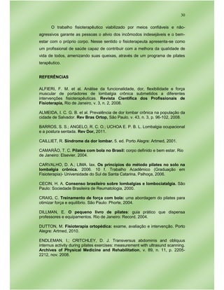 30
O trabalho fisioterapêutico viabilizado por meios confiáveis e não-
agressivos garante as pessoas o alivio dos incômodos indesejáveis e o bem-
estar com o próprio corpo. Nesse sentido o fisioterapeuta apresenta-se como
um profissional de saúde capaz de contribuir com a melhora da qualidade de
vida de todos, amenizando suas queixas, através de um programa de pilates
terapêutico.
REFERÊNCIAS
ALFIERI, F. M. et al. Análise da funcionalidade, dor, flexibilidade e força
muscular de portadores de lombalgia crônica submetidos a diferentes
intervenções fisioterapêuticas. Revista Cientifica dos Profissionais de
Fisioterapia, Rio de Janeiro, v. 3, n. 2, 2008.
ALMEIDA, I. C. G. B. et al. Prevalência de dor lombar crônica na população da
cidade de Salvador. Rev Bras Ortop, São Paulo, v. 43, n. 3, p. 96-102, 2008.
BARROS, S. S.; ANGELO, R. C. O.; UCHOA E. P. B. L. Lombalgia ocupacional
e a postura sentada. Rev Dor, 2011.
CAILLIET, R. Síndrome da dor lombar. 5. ed. Porto Alegre: Artmed, 2001.
CAMARÃO, T. C. Pilates com bola no Brasil: corpo definido e bem estar. Rio
de Janeiro: Elsevier, 2004.
CARVALHO, D. A.; LIMA. Iax. Os princípios do método pilates no solo na
lombalgia crônica. 2006. 10 f. Trabalho Acadêmico (Graduação em
Fisioterapia)- Universidade do Sul de Santa Catarina, Palhoça, 2006.
CECIN, H. A. Consenso brasileiro sobre lombalgias e lombociatalgia. São
Paulo: Sociedade Brasileira de Reumatologia, 2000.
CRAIG, C. Treinamento de força com bola: uma abordagem do pilates para
otimizar força e equilíbrio. São Paulo: Phorte, 2004.
DILLMAN, E. O pequeno livro de pilates: guia prático que dispensa
professores e equipamentos. Rio de Janeiro: Record, 2004.
DUTTON, M. Fisioterapia ortopédica: exame, avaliação e intervenção. Porto
Alegre: Artmed, 2010.
ENDLEMAN, I.; CRITCHLEY, D. J. Transversus abdominis and obliquus
internus activity during pilates exercises: measurement with ultrasund scanning.
Archives of Physical Medicine and Rehabilitation, v. 89, n. 11, p. 2205-
2212, nov. 2008.
 