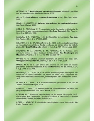 31
GERMAIN, B. C. Anatomia para o movimento humano: introdução à análise
das técnicas corporais. São Paulo: Manole, 2002.
GIL, A. C. Como elaborar projetos de pesquisa. 4. ed. São Paulo: Atlas,
2002.
HAMILL, J.; KNUTZEN, K. As bases biomecânicas do movimento humano.
São Paulo: Manole, 2002.
IKEDO, F.; TREVISAN, F. A. Associação entre lombalgia e deficiência de
importantes grupos musculares posturais. Rev Bras Reumatol., São Paulo, v.
38, n. 6, p. 321-326, 1998.
IMAMURA, S. T.; KAZIYAMA, H. H. S.; IMAMURA, M. Lombalgia. Rev Med.
São Paulo, v. 80, n. 2, p. 375-390, 2001.
KOLYNIAK, I. E. G.; CAVALCANTI, S. M. B.; AOKI, M. S. Avaliação isocinética
da musculatura envolvida na flexão e extensão do tronco: efeito do método
pilates. Rev Bras Med Esporte, Niterói, v. 10, n. 6, p. 487-490, nov./dez. 2004.
LOUREIRO, M. A.; MARTINS, D. M.; FERREIRA, P. H. Relação entre
curvatura lombar e ação muscular lombo-pélvica. Rev Fisioterapia em
Movimento, Paraná. v. 9, n. 1, p. 102-110, abr./set. 1997.
MAHER, C. G. Effective physical treatment for chronic low back pain.
Orthopedic Clinics of North America, v. 35, n. 1, p. 57-64, 2004.
MATOS, M. G. et al. Dor lombar em usuários de um plano de saúde:
prevalência e fatores associados. Cad. Saúde Pública, Rio de Janeiro, v. 24,
n. 9, p. 2115-2122, 2008.
MENDONÇA, A. L. S.; SILVA, D. M. Efeitos do método pilates nas algias e nas
curvaturas da coluna vertebral: um estudo de caso. 2010. Disponível em:
<http://www.frasce.edu.br/nova/prod_cientifica/pilates.pdf>. Acesso em: 20 mar.
2014.
MOORE, K. L.; DALLEY, A. F. Anatomia orientada para clínica. 4. ed. Rio de
Janeiro: Guanabara Koogan, 2001.
PANELLI, C.; MARCO, A. Método pilates de condicionamento do corpo: um
programa para toda vida. São Paulo: Phorte, 2006.
PEREIRA, M. C. Efeitos do método pilates na dor lombar. Monografia. 2012.
(Especialista em Fisioterapia Traumato-Ortopédica e Desportiva)- Pontifícia
Universidade Católica de Goiás, Goiânia, 2012.
PÉREZ, J.; APARICIO, E. O autêntico método pilates: a arte do controle. São
Paulo: Planeta, 2005.
 