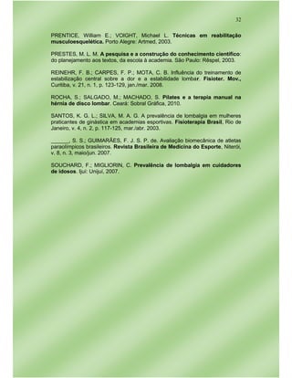 32
PRENTICE, William E.; VOIGHT, Michael L. Técnicas em reabilitação
musculoesquelética. Porto Alegre: Artmed, 2003.
PRESTES, M. L. M. A pesquisa e a construção do conhecimento científico:
do planejamento aos textos, da escola à academia. São Paulo: Rêspel, 2003.
REINEHR, F. B.; CARPES, F. P.; MOTA, C. B. Influência do treinamento de
estabilização central sobre a dor e a estabilidade lombar. Fisioter. Mov.,
Curitiba, v. 21, n. 1, p. 123-129, jan./mar. 2008.
ROCHA, S.; SALGADO, M.; MACHADO, S. Pilates e a terapia manual na
hérnia de disco lombar. Ceará: Sobral Gráfica, 2010.
SANTOS, K. G. L.; SILVA, M. A. G. A prevalência de lombalgia em mulheres
praticantes de ginástica em academias esportivas. Fisioterapia Brasil, Rio de
Janeiro, v. 4, n. 2, p. 117-125, mar./abr. 2003.
______, S. S.; GUIMARÃES, F. J. S. P. de. Avaliação biomecânica de atletas
paraolímpicos brasileiros. Revista Brasileira de Medicina do Esporte, Niterói,
v. 8, n. 3, maio/jun. 2007.
SOUCHARD, F.; MIGLIORIN, C. Prevalência de lombalgia em cuidadores
de idosos. Ijuí: Unijuí, 2007.
 