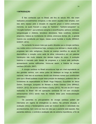 34
1 INTRODUÇÃO
É fato conhecido que no Brasil, até fins do século XIX, não eram
realizados procedimentos cirúrgicos, a não serem aqueles mais simples, com
isso abriu espaço para a atuação do segundo grupo e outros praticantes
menores, os quais ficavam a cargo do “barbeiro”, “barbeiro-sangrador” ou
“cirurgião-barbeiro”, que praticava sangrias e escarificações, aplicava ventosas,
sanguessugas e clisteres, lancetava abscessos, fazia curativos, excisava
prepúcios, tratava as mordeduras de cobras, arrancava dentes, etc., a grande
maioria era constituída por leigos, classe social humilde e inculta (BRAILE;
GODOY, 2012).
Foi somente há pouco mais que quatro décadas que a cirurgia cardíaca,
nos molde como a conhecemos hoje, começou a se delinear e, desde então, o
progresso tem sido vertiginoso. Devido ao avanço científico do século XX
desmistificou o coração como sede da alma, colocando-o em um patamar
hierárquico não muito distante dos demais órgãos do corpo. A evolução
histórica é marcada pelo desejo de progresso e a busca pela perfeição,
apresentando pontos edificantes. Iniciou-se assim, a história da cirurgia
cardíaca (SOUZA, 2007).
A cirurgia cardíaca no Brasil encontra-se hoje em nível equivalente ao
dos grandes centros, com vários polos de destaque ao longo do território
nacional, mais isso só aconteceu devido aos diversos nomes que contribuíram
para que o Brasil pudesse ocupar essa posição de destaque, podemos citar os
fundadores da especialidade no Brasil: Hugo Felipozzi, Euryclides de Jesus
Zerbini, Domingos Junqueira de Moraes e Andre Esteves Lima (BRAILE;
GODOY, 2012). De acordo com Braile e Godoy (2012), “No ano de 2011 foram
realizadas no Brasil 100 mil operações cardíacas 50 mil com circulação
extracorpórea (CEC) sendo mais de metade delas para revascularização
miocárdica.”.
Os pacientes no pré-operatório de cirurgia cardíaca podem ser
internados em regime de emergência ou eletivo. Na primeira situação, a
avaliação clínica e fisioterapêutica pode ser inviável devido à velocidade dos
acontecimentos, bem como ao risco de vida que o paciente está exposto. Nos
pacientes eletivos, o controle e avaliação são de extrema importância, a fim de
 