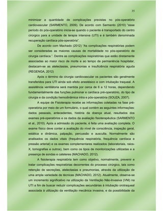 35
minimizar a quantidade de complicações previstas no pós-operatório
cardiovascular (SARMENTO, 2009). De acordo com Sarmento (2010) “esse
período do pós-operatório inicia-se quando o paciente é transportado do centro
cirúrgico para a unidade de terapia intensiva (UTI) e é também denominada
recuperação cardíaca pós-operatória”.
De acordo com Machado (2012) “As complicações respiratórias podem
ser consideradas as maiores causas de mortalidade no pós-operatório de
cirurgia cardíaca.”. Dentre as complicações respiratórias que estão diretamente
associadas ao maior risco de morte e ao tempo de permanência hospitalar,
destacam-se as atelectasias, pneumonias e insuficiência respiratória aguda
(REGENGA, 2012)
Após o término da cirurgia cardiovascular os pacientes são geralmente
transferidos para UTI ainda sob efeito anestésico e com intubação traqueal. A
assistência ventilátoria será mantida por cerca de 6 a 12 horas, dependendo
fundamentalmente das funções pulmonar e cardíaca pré-operatório, do tipo de
cirurgia e da condição hemodinâmica intra e pós-operatória (SOUZA, 2007).
A equipe de Fisioterapia recebe as informações coletadas na fase pré-
operatória por meio de um formulário, o qual contém as seguintes informações:
dados pessoais, antecedentes, história da doença atual, resultados dos
exames pré-operatórios e os dados da avaliação fisioterapêutica (SARMENTO
et al., 2010). Após a admissão do paciente, é feita uma avaliação completa. O
exame físico deve conter a avaliação do nível de consciência, inspeção geral,
estática e dinâmica, palpação, percussão e ausculta. Normalmente são
analisados os dados vitais (frequência respiratória, frequência cardíaca e
pressão arterial) e os exames complementares realizados (laboratoriais, raios-
X, tomografias e outros), bem como os tipos de monitorizações utilizadas e a
presença de sondas e cateteres (MACHADO, 2012).
A fisioterapia respiratória tem como objetivo, normalmente, prevenir e
tratar complicações respiratórias decorrentes do processo cirúrgico, tais como
retenção de secreções, atelectasias e pneumonias, através da utilização de
uma ampla variedade de técnicas (MACHADO, 2012). Atualmente, observa-se
um incremento significativo na utilização da Ventilação Não-Invasiva (VNI) na
UTI a fim de buscar reduzir complicações secundárias à intubação orotraqueal
associada à utilização da ventilação mecânica invasiva, e da possibilidade da
 