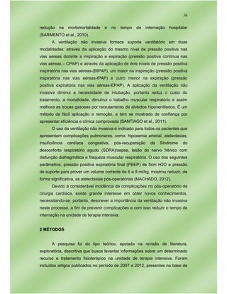36
redução na morbimortalidade e no tempo de internação hospitalar
(SARMENTO et al., 2010).
A ventilação não invasiva fornece suporte ventilatório em duas
modalidades: através da aplicação do mesmo nível de pressão positiva nas
vias aéreas durante a inspiração e expiração (pressão positiva contínua nas
vias aéreas – CPAP) e através da aplicação de dois níveis de pressão positiva
inspiratória nas vias aéreas-(BIPAP), um maior na inspiração (pressão positiva
inspiratória nas vias aéreas-IPAP) e outro menor na expiração (pressão
positiva expiratória nas vias aéreas-EPAP). A aplicação da ventilação não
invasiva diminui a necessidade de intubação, portanto reduz o custo do
tratamento, a mortalidade, dimuinui o trabalho muscular respiratório e assim
melhora as trocas gasosas por recrutamento de alvéolos hipoventilados. É um
método de fácil aplicação e remoção, e tem se mostrado de confiança por
apresentar eficiência e clínica comprovada (SANTIAGO et al., 2011).
O uso da ventilação não invasiva é indicado para todos os pacientes que
apresentam complicações pulmonares, como: hipoxemia arterial, atelectasias,
insuficiência cardíaca congestiva, pós-recuperação da Síndrome do
desconforto respiratório agudo (SDRA)/sepse, lesão do nervo frênico com
disfunção diafragmática e fraqueza muscular respiratória. O uso dos seguintes
parâmetros, pressão positiva expiratória final (PEEP) de 5cm H2O e pressão
de suporte para prover um volume corrente de 6 a 8 ml/kg, mostrou reduzir, de
forma significativa, as atelectasias pós-operatórias (MACHADO, 2012).
Devido à considerável incidência de complicações no pós-operatório de
cirurgia cardíaca, existe grande interesse em obter novos conhecimentos,
necessitando-se, portanto, descrever a importância da ventilação não invasiva
neste processo, a fim de prevenir complicações e com isso reduzir o tempo de
internação na unidade de terapia intensiva.
2 MÉTODOS
A pesquisa foi do tipo teórico, apoiado na revisão de literatura,
exploratória, descritiva que busca levantar informações sobre um determinado
recurso e tratamento fisioterápico na unidade de terapia intensiva. Foram
incluídos artigos publicados no período de 2007 a 2012, presentes na base de
 