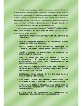 Portanto, nessa construção vale também destacar o que é definido por
qualidade de vida apresentada pela Organização Mundial de Saúde (OMS) que
compreende: “a percepção do indivíduo de sua posição na vida, no contexto da
cultura e sistema de valores nos quais vive e em relação aos seus objetivos,
expectativas, padrões e preocupações”, o que tem sido discutido pelos alunos
que se formaram na União de Ensino Superior de Campina Grande, em
2014, ao realizarem suas pesquisas de conclusão de Curso.
Portanto, esta coletânea que é intitulada de “FISIOTERAPIA E PESQUISA:
UMA NOVA PROPOSTA DE QUALIDADE DE VIDA” apresenta em sua
composição os artigos intitulados:
v FISIOTERAPIA INTENSIVA NA BRONQUIOLITE: UMA REVISÃO DE
LITERATURA;
v OS BENEFÍCIOS DO MÉTODO PILATES NO TRATAMENTO DE DOR
LOMBAR: REVISÃO DE LITERATURA;
v USO DA VENTILAÇÃO NÃO INVASIVA NA PREVENÇÃO DE
COMPLICAÇÕES NO PÓS OPERATORIO DE CIRÚRGIA CARDÍACA;
v FUNÇÃO PULMONAR EM MINERADORES DA INDÚSTRIA DE
BENEFICIAMENTO DE CAULIM;
v GRAU DE OBSTRUÇÃO DAS VIAS AÉREAS E USO DE
EQUIPAMENTOS DE PROTEÇÃO INDIVIDUAL (EPI’S):
REPERCUSSÕES NA SAÚDE DOS TRABALHADORES DA
INDÚSTRIA DO GRANITO;
v CUIDADOS NA ASSISTÊNCIA VENTILATÓRIA PARA PREVENÇÃO
DA PNEUMONIA ASSOCIADA À VENTILAÇÃO MECÂNICA (PAVM):
UMA REVISÃO DE LITERATURA;
v CORRELAÇÃO ENTRE ÂNGULO “Q” E A SÍNDROME DA DOR
PATELOFEMORAL EM MULHERES;
v ATUALIDADES SOBRE FISIOTERAPIA RESPIRATÓRIA EM
PEDIATRIA E NEONATOLOGIA: UMA REVISÃO DE LITERATURA;
v A FISIOTERAPIA SOBRE A PERCEPÇÃO DOS CUIDADORES DE
CRIANÇAS COM NECESSIDADES ESPECIAIS EM ESCOLA DE
ENSINO REGULAR;
v A FISIOTERAPIA NA PERCEPÇÃO DE CUIDADORES DE
SEQUELADOS DE ACIDENTE VASCULAR ENCEFÁLICO;
 