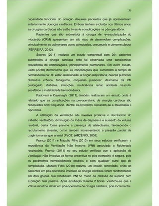 39
capacidade funcional do coração daqueles pacientes que já apresentaram
anteriormente doenças cardíacas. Embora tenham evoluído nos últimos anos,
as cirurgias cardíacas não estão livres de complicações no pós-operatório.
Pacientes que são submetidos à cirurgia de revascularização do
miocárdio (CRM) apresentam um alto risco de desenvolver complicações,
principalmente as pulmonares como atelectasias, pneumonia e derrame pleural
(FERREIRA, 2012).
Soares (2011) realizou um estudo transversal com 204 pacientes
submetidos à cirurgia cardíaca onde foi observada uma considerável
prevalência de complicações, principalmente pulmonares. Em outro estudo,
Laizo (2010) demonstrou que as complicações que aumentam o tempo de
permanência na UTI estão relacionadas à função respiratória, doença pulmonar
obstrutiva crônica, tabagismo, congestão pulmonar, desmame da VM
prolongado, diabetes, infecções, insuficiência renal, acidente vascular
encefálico e instabilidade hemodinâmica.
Padovani e Cavenaghi (2011), também realizaram um estudo onde é
relatado que as complicações no pós-operatório de cirurgia cardíaca são
observadas com frequência, dentre as existentes destacam-se a atelectasia e
hipoxemia.
A utilização da ventilação não invasiva promove o decréscimo do
trabalho ventilatório, diminuição do índice de dispneia e o aumento do volume
residual, desta forma previne a presença de atelectasias, favorecendo o
recrutamento alveolar, como também incrementando a pressão parcial de
oxigênio no sangue arterial (PaO2) (ARCÊNIO, 2008).
Franco (2011) e Mazullo Filho (2010) em seus estudos verificaram a
importância da Ventilação Não Invasiva (VNI) associada a fisioterapia
respiratória. Franco (2011) no seu estudo verificou que a aplicação da
Ventilação Não Invasiva de forma preventiva no pós-operatório é segura, pois
os parâmetros hemodinâmicos estáveis e sem qualquer outro tipo de
complicação. Mazullo Filho (2010) realizou um estudo controlado, onde os
pacientes em pós-operatório imediato de cirurgia cardíaca foram randomizados
em dois grupos que receberam VNI no modo de pressão de suporte com
expiração final positiva. Após extubação durante 2 horas. Verificou-se que a
VNI se mostrou eficaz em pós-operatório de cirurgia cardíaca, pois incrementou
 