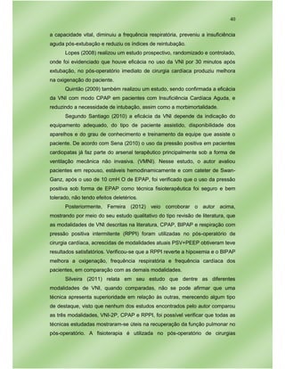 40
a capacidade vital, diminuiu a frequência respiratória, preveniu a insuficiência
aguda pós-extubação e reduziu os índices de reintubação.
Lopes (2008) realizou um estudo prospectivo, randomizado e controlado,
onde foi evidenciado que houve eficácia no uso da VNI por 30 minutos após
extubação, no pós-operatório imediato de cirurgia cardíaca produziu melhora
na oxigenação do paciente.
Quintão (2009) também realizou um estudo, sendo confirmada a eficácia
da VNI com modo CPAP em pacientes com Insuficiência Cardíaca Aguda, e
reduzindo a necessidade de intubação, assim como a morbimortalidade.
Segundo Santiago (2010) a eficácia da VNI depende da indicação do
equipamento adequado, do tipo de paciente assistido, disponibilidade dos
aparelhos e do grau de conhecimento e treinamento da equipe que assiste o
paciente. De acordo com Sena (2010) o uso da pressão positiva em pacientes
cardiopatas já faz parte do arsenal terapêutico principalmente sob a forma de
ventilação mecânica não invasiva. (VMNI). Nesse estudo, o autor avaliou
pacientes em repouso, estáveis hemodinamicamente e com cateter de Swan-
Ganz, após o uso de 10 cmH O de EPAP, foi verificado que o uso da pressão
positiva sob forma de EPAP como técnica fisioterapêutica foi seguro e bem
tolerado, não tendo efeitos deletérios.
Posteriormente, Ferreira (2012) veio corroborar o autor acima,
mostrando por meio do seu estudo qualitativo do tipo revisão de literatura, que
as modalidades de VNI descritas na literatura, CPAP, BIPAP e respiração com
pressão positiva intermitente (RPPI) foram utilizadas no pós-operatório de
cirurgia cardíaca, acrescidas de modalidades atuais PSV+PEEP obtiveram teve
resultados satisfatórios. Verificou-se que a RPPI reverte a hipoxemia e o BIPAP
melhora a oxigenação, frequência respiratória e frequência cardíaca dos
pacientes, em comparação com as demais modalidades.
Silveira (2011) relata em seu estudo que dentre as diferentes
modalidades de VNI, quando comparadas, não se pode afirmar que uma
técnica apresenta superioridade em relação às outras, merecendo algum tipo
de destaque, visto que nenhum dos estudos encontrados pelo autor comparou
as três modalidades, VNI-2P, CPAP e RPPI, foi possível verificar que todas as
técnicas estudadas mostraram-se úteis na recuperação da função pulmonar no
pós-operatório. A fisioterapia é utilizada no pós-operatório de cirurgias
 