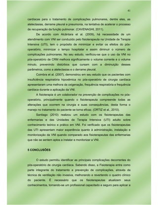 41
cardíacas para o tratamento de complicações pulmonares, dentre eles, as
atelectasias, derrame pleural e pneumonia, na tentativa de acelerar o processo
de recuperação da função pulmonar. (CAVENAGHI, 2011).
De acordo com Alcântara et al. (2009), há necessidade de um
atendimento com VNI ser conduzido pelo fisioterapeuta na Unidade de Terapia
Intensiva (UTI), tem o propósito de minimizar e evitar os efeitos do pós-
operatório, minimizar o tempo hospitalar e assim diminuir o número de
complicações pulmonares. No seu estudo, verificou-se que o uso da VNI no
pós-operatório de CRM melhora significamente o volume corrente e o volume
minuto, prevenindo distúrbios que cursam com a diminuição desses
parâmetros, como a atelectasias e o derrame pleural.
Coimbra et al. (2007), demonstrou em seu estudo que os pacientes com
insuficiência respiratória hipoxêmica no pós-operatório de cirurgia cardíaca
apresentaram uma melhora da oxigenação, frequência respiratória e frequência
cardíaca durante a aplicação da VNI.
A fisioterapia é um colaborador na prevenção de complicações no pós-
operatório, principalmente quando o fisioterapeuta compreende todas as
alterações que ocorrem na cirurgia e suas consequências, desta forma o
manejo no tratamento do paciente se torna eficaz. (ORTIZ et al., 2010).
Santiago (2010) realizou um estudo com os fisioterapeutas das
enfermarias e das Unidades de Terapia Intensiva (UTI) adulto sobre
conhecimento teórico e prático em VNI. Foi verificado que os fisioterapeutas
das UTI apresentam maior experiência quanto à administração, instalação e
monitorização da VNI quando comparado aos fisioterapeutas das enfermarias
que não se sentem aptos a instalar e monitorizar a VNI.
5 CONCLUSÕES
O estudo permitiu identificar as principais complicações decorrentes do
pós-operatório de cirurgia cardíaca. Sabendo disso, a Fisioterapia entra como
parte integrante do tratamento e prevenção de complicações, através da
técnica de ventilação não invasiva, melhorando e revertendo o quadro clínico
do paciente. É necessário que os fisioterapeutas atualizem seus
conhecimentos, tornando-se um profissional capacitado e seguro para aplicar a
 