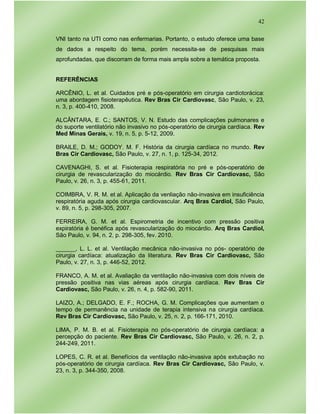 42
VNI tanto na UTI como nas enfermarias. Portanto, o estudo oferece uma base
de dados a respeito do tema, porém necessita-se de pesquisas mais
aprofundadas, que discorram de forma mais ampla sobre a temática proposta.
REFERÊNCIAS
ARCÊNIO, L. et al. Cuidados pré e pós-operatório em cirurgia cardiotorácica:
uma abordagem fisioterapêutica. Rev Bras Cir Cardiovasc, São Paulo, v. 23,
n. 3, p. 400-410, 2008.
ALCÂNTARA, E. C.; SANTOS, V. N. Estudo das complicações pulmonares e
do suporte ventilatório não invasivo no pós-operatório de cirurgia cardíaca. Rev
Med Minas Gerais, v. 19, n. 5, p. 5-12, 2009.
BRAILE, D. M.; GODOY. M. F. História da cirurgia cardíaca no mundo. Rev
Bras Cir Cardiovasc, São Paulo, v. 27, n. 1, p. 125-34, 2012.
CAVENAGHI, S. et al. Fisioterapia respiratória no pré e pós-operatório de
cirurgia de revascularização do miocárdio. Rev Bras Cir Cardiovasc, São
Paulo, v. 26, n. 3, p. 455-61, 2011.
COIMBRA, V. R. M. et al. Aplicação da venliação não-invasiva em insuficiência
respiratória aguda após cirurgia cardiovascular. Arq Bras Cardiol, São Paulo,
v. 89, n. 5, p. 298-305, 2007.
FERREIRA, G. M. et al. Espirometria de incentivo com pressão positiva
expiratória é benéfica após revascularização do miocárdio. Arq Bras Cardiol,
São Paulo, v. 94, n. 2, p. 298-305, fev. 2010.
______, L. L. et al. Ventilação mecânica não-invasiva no pós- operatório de
cirurgia cardíaca: atualização da literatura. Rev Bras Cir Cardiovasc, São
Paulo, v. 27, n. 3, p. 446-52, 2012.
FRANCO, A. M. et al. Avaliação da ventilação não-invasiva com dois níveis de
pressão positiva nas vias aéreas após cirurgia cardíaca. Rev Bras Cir
Cardiovasc, São Paulo, v. 26, n. 4, p. 582-90, 2011.
LAIZO, A.; DELGADO, E. F.; ROCHA, G. M. Complicações que aumentam o
tempo de permanência na unidade de terapia intensiva na cirurgia cardíaca.
Rev Bras Cir Cardiovasc, São Paulo, v. 25, n. 2, p. 166-171, 2010.
LIMA, P. M. B. et al. Fisioterapia no pós-operatório de cirurgia cardíaca: a
percepção do paciente. Rev Bras Cir Cardiovasc, São Paulo, v. 26, n. 2, p.
244-249, 2011.
LOPES, C. R. et al. Benefícios da ventilação não-invasiva após extubação no
pós-operatório de cirurgia cardíaca. Rev Bras Cir Cardiovasc, São Paulo, v.
23, n. 3, p. 344-350, 2008.
 