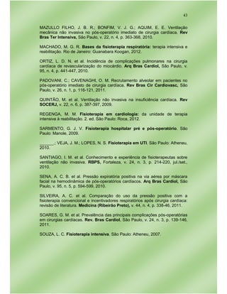 43
MAZULLO FILHO, J. B. R.; BONFIM, V. J. G.; AQUIM, E. E. Ventilação
mecânica não invasiva no pós-operatório imediato de cirurgia cardíaca. Rev
Bras Ter Intensiva, São Paulo, v. 22, n. 4, p. 363-368, 2010.
MACHADO, M. G. R. Bases da fisioterapia respiratória: terapia intensiva e
reabilitação. Rio de Janeiro: Guanabara Koogan, 2012.
ORTIZ, L. D. N. et al. Incidência de complicações pulmonares na cirurgia
cardíaca de revascularização do miocárdio. Arq Bras Cardiol, São Paulo, v.
95, n. 4, p. 441-447, 2010.
PADOVANI, C.; CAVENAGHI, O. M. Recrutamento alveolar em pacientes no
pós-operatório imediato de cirurgia cardíaca. Rev Bras Cir Cardiovasc, São
Paulo, v. 26, n. 1, p. 116-121, 2011.
QUINTÃO, M. et al. Ventilação não invasiva na insuficiência cardíaca. Rev
SOCERJ, v. 22, n. 6, p. 387-397, 2009.
REGENGA, M. M. Fisioterapia em cardiologia: da unidade de terapia
intensiva à reabilitação. 2. ed. São Paulo: Roca, 2012.
SARMENTO, G. J. V. Fisioterapia hospitalar pré e pós-operatório. São
Paulo: Manole, 2009.
______.; VEJA, J. M.; LOPES, N. S. Fisioterapia em UTI. São Paulo: Atheneu,
2010.
SANTIAGO, I. M. et al. Conhecimento e experiência de fisioterapeutas sobre
ventilação não invasiva. RBPS, Fortaleza, v. 24, n. 3, p. 214-220, jul./set.,
2010.
SENA, A. C. B. et al. Pressão expiratória positiva na via aérea por máscara
facial na hemodinâmica de pós-operatórios cardíacos. Arq Bras Cardiol, São
Paulo, v. 95, n. 5, p. 594-599, 2010.
SILVEIRA, A. C. et al. Comparação do uso da pressão positiva com a
fisioterapia convencional e incentivadores respiratórios após cirurgia cardíaca:
revisão de literatura. Medicina (Ribeirão Preto), v. 44, n. 4, p. 338-46, 2011.
SOARES, G. M. et al. Prevalência das principais complicações pós-operatórias
em cirurgias cardíacas. Rev. Bras Cardiol, São Paulo, v. 24, n. 3, p. 139-146,
2011.
SOUZA, L. C. Fisioterapia intensiva. São Paulo: Atheneu, 2007.
 
