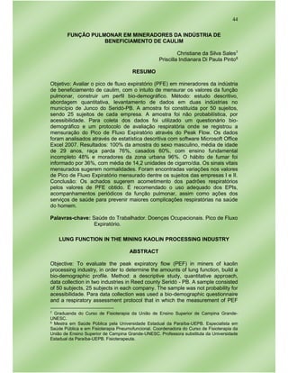 44
FUNÇÃO PULMONAR EM MINERADORES DA INDÚSTRIA DE
BENEFICIAMENTO DE CAULIM
Christiane da Silva Sales7
Priscilla Indianara Di Paula Pinto8
RESUMO
Objetivo: Avaliar o pico de fluxo expiratório (PFE) em mineradores da indústria
de beneficiamento de caulim, com o intuito de mensurar os valores da função
pulmonar, construir um perfil bio-demográfico. Método: estudo descritivo,
abordagem quantitativa, levantamento de dados em duas indústrias no
município de Junco do Seridó-PB. A amostra foi constituída por 50 sujeitos,
sendo 25 sujeitos de cada empresa. A amostra foi não probabilística, por
acessibilidade. Para coleta dos dados foi utilizado um questionário bio-
demográfico e um protocolo de avaliação respiratória onde se registrou a
mensuração do Pico de Fluxo Expiratório através do Peak Flow. Os dados
foram analisados através de estatística descritiva com software Microsoft Office
Excel 2007. Resultados: 100% da amostra do sexo masculino, média de idade
de 29 anos, raça parda 76%, casados 60%, com ensino fundamental
incompleto 48% e moradores da zona urbana 96%. O hábito de fumar foi
informado por 36%, com média de 14,2 unidades de cigarro/dia. Os sinais vitais
mensurados sugerem normalidades. Foram encontradas variações nos valores
de Pico de Fluxo Expiratório mensurado dentre os sujeitos das empresas I e II.
Conclusão: Os achados sugerem acometimento dos padrões respiratórios
pelos valores de PFE obtido. É recomendado o uso adequado dos EPIs,
acompanhamentos periódicos da função pulmonar, assim como ações dos
serviços de saúde para prevenir maiores complicações respiratórias na saúde
do homem.
Palavras-chave: Saúde do Trabalhador. Doenças Ocupacionais. Pico de Fluxo
Expiratório.
LUNG FUNCTION IN THE MINING KAOLIN PROCESSING INDUSTRY
ABSTRACT
Objective: To evaluate the peak expiratory flow (PEF) in miners of kaolin
processing industry, in order to determine the amounts of lung function, build a
bio-demographic profile. Method: a descriptive study, quantitative approach,
data collection in two industries in Reed county Seridó - PB. A sample consisted
of 50 subjects, 25 subjects in each company. The sample was not probability for
acessibilidade. Para data collection was used a bio-demographic questionnaire
and a respiratory assessment protocol that in which the measurement of PEF
7 Graduanda do Curso de Fisioterapia da União de Ensino Superior de Campina Grande-
UNESC.
8 Mestra em Saúde Pública pela Universidade Estadual da Paraíba-UEPB. Especialista em
Saúde Pública e em Fisioterapia Pneumofuncional. Coordenadora do Curso de Fisioterapia da
União de Ensino Superior de Campina Grande-UNESC. Professora substituta da Universidade
Estadual da Paraíba-UEPB. Fisioterapeuta.
 