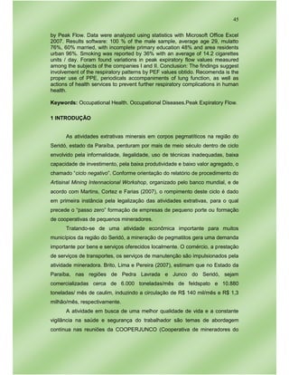45
by Peak Flow. Data were analyzed using statistics with Microsoft Office Excel
2007. Results software: 100 % of the male sample, average age 29, mulatto
76%, 60% married, with incomplete primary education 48% and area residents
urban 96%. Smoking was reported by 36% with an average of 14.2 cigarettes
units / day. Foram found variations in peak expiratory flow values measured
among the subjects of the companies I and II. Conclusion: The findings suggest
involvement of the respiratory patterns by PEF values obtido. Recomenda is the
proper use of PPE, periodicals accompaniments of lung function, as well as
actions of health services to prevent further respiratory complications in human
health.
Keywords: Occupational Health. Occupational Diseases.Peak Expiratory Flow.
1 INTRODUÇÃO
As atividades extrativas minerais em corpos pegmatíticos na região do
Seridó, estado da Paraíba, perduram por mais de meio século dentro de ciclo
envolvido pela informalidade, ilegalidade, uso de técnicas inadequadas, baixa
capacidade de investimento, pela baixa produtividade e baixo valor agregado, o
chamado “ciclo negativo”. Conforme orientação do relatório de procedimento do
Artisinal Mining Intennacional Workshop, organizado pelo banco mundial, e de
acordo com Martins, Cortez e Farias (2007), o rompimento deste ciclo é dado
em primeira instância pela legalização das atividades extrativas, para o qual
precede o “passo zero” formação de empresas de pequeno porte ou formação
de cooperativas de pequenos mineradores.
Tratando-se de uma atividade econômica importante para muitos
municípios da região do Seridó, a mineração de pegmatitos gera uma demanda
importante por bens e serviços oferecidos localmente. O comércio, a prestação
de serviços de transportes, os serviços de manutenção são impulsionados pela
atividade mineradora. Brito, Lima e Pereira (2007), estimam que no Estado da
Paraíba, nas regiões de Pedra Lavrada e Junco do Seridó, sejam
comercializadas cerca de 6.000 toneladas/mês de feldspato e 10.880
toneladas/ mês de caulim, induzindo a circulação de R$ 140 mil/mês e R$ 1,3
milhão/mês, respectivamente.
A atividade em busca de uma melhor qualidade de vida e a constante
vigilância na saúde e segurança do trabalhador são temas de abordagem
contínua nas reuniões da COOPERJUNCO (Cooperativa de mineradores do
 