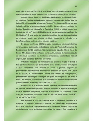 46
município de Junco do Seridó-PB), que desde o ano da sua implantação, foram
realizadas palestras sobre o assunto nas indústrias de mineração no município.
O município do Junco do Seridó está localizado no Nordeste do Brasil,
no estado da Paraíba, limitando-se ao norte com os municípios de São José do
Sabugi-PB e Equador-RN, a leste com Tenório-PB e Assunção-PB, ao sul com
Salgadinho-PB e a oeste com Santa Luzia-PB. De acordo com os dados do
Instituto Brasileiro de Geografia e Estatística (2006), a cidade possui um
território de 160 km², com 6.116 habitantes, a sua densidade demográfica é de
37,28hab/km². É uma região de baixa pluviometria e de grandes quantidades
de minérios, sendo sua principal atividade econômica a extração e o
beneficiamento de caulim e outros minerais e pedras.
De acordo com Souza (2007) na região nordeste, as principais indústrias
mineradoras de caulim estão instaladas na região da Província Pegmatítica de
Borborema do Seridó, localizada nos municípios do Equador (RN) e Junco do
Seridó (PB). Esse minério conhecido como caulim, retirado da natureza através
de extração, é encontrado nas montanhas entre rochas, constituída de material
argiloso, com baixo teor de ferro e cor branca.
O trabalho realizado por mineradores de caulim na região do Seridó é
feita por meios manuais, que é inicialmente a céu aberto, podendo evoluir para
a lavra subterrânea, com abertura de poços e galerias, segundo os
procedimentos característicos da mineração artesanal. De acordo com Cabral
et al. (2009), o beneficiamento consta das etapas de desagregação,
peneiramento, decantação e secagem em pátio de secagem ou em forno à
lenha. As doenças ocupacionais e os acidentes de trabalho constituem um
grande problema de saúde pública. (BRASIL, 2006).
Baseado na Lei N. 8.080/90, a sílica livre deve ser considerada um fator
de risco de natureza ocupacional, estando associada a agravos de doenças
como a neoplasia maligna dos brônquios e do pulmão, cor pulmonale, outras
doenças pulmonares obstrutivas crônicas, sílicose entre outras (CASTRO;
SILVA; VICENTIN, 2005).
Por significar a principal interface entre o organismo humano e o
ambiente, o aparelho respiratório assume um significado extremamente
importante quando se procura penetrar no universo das doenças provocadas
particularmente pelos ambientes e condições de trabalho. Sua relevância é
 