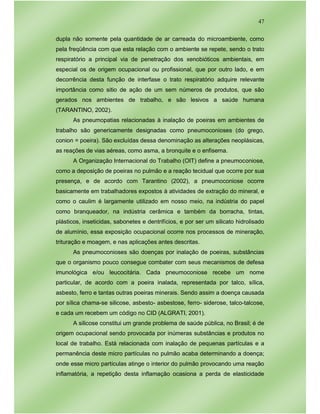 47
dupla não somente pela quantidade de ar carreada do microambiente, como
pela freqüência com que esta relação com o ambiente se repete, sendo o trato
respiratório a principal via de penetração dos xenobióticos ambientais, em
especial os de origem ocupacional ou profissional, que por outro lado, e em
decorrência desta função de interfase o trato respiratório adquire relevante
importância como sitio de ação de um sem números de produtos, que são
gerados nos ambientes de trabalho, e são lesivos a saúde humana
(TARANTINO, 2002).
As pneumopatias relacionadas à inalação de poeiras em ambientes de
trabalho são genericamente designadas como pneumoconioses (do grego,
conion = poeira). São excluídas dessa denominação as alterações neoplásicas,
as reações de vias aéreas, como asma, a bronquite e o enfisema.
A Organização Internacional do Trabalho (OIT) define a pneumoconiose,
como a deposição de poeiras no pulmão e a reação tecidual que ocorre por sua
presença, e de acordo com Tarantino (2002), a pneumoconiose ocorre
basicamente em trabalhadores expostos à atividades de extração do mineral, e
como o caulim é largamente utilizado em nosso meio, na indústria do papel
como branqueador, na indústria cerâmica e também da borracha, tintas,
plásticos, inseticidas, sabonetes e dentrifícios, e por ser um silicato hidrolisado
de alumínio, essa exposição ocupacional ocorre nos processos de mineração,
trituração e moagem, e nas aplicações antes descritas.
As pneumoconioses são doenças por inalação de poeiras, substâncias
que o organismo pouco consegue combater com seus mecanismos de defesa
imunológica e/ou leucocitária. Cada pneumoconiose recebe um nome
particular, de acordo com a poeira inalada, representada por talco, sílica,
asbesto, ferro e tantas outras poeiras minerais. Sendo assim a doença causada
por sílica chama-se silicose, asbesto- asbestose, ferro- siderose, talco-talcose,
e cada um recebem um código no CID (ALGRATI, 2001).
A silicose constitui um grande problema de saúde pública, no Brasil; é de
origem ocupacional sendo provocada por inúmeras substâncias e produtos no
local de trabalho. Está relacionada com inalação de pequenas partículas e a
permanência deste micro partículas no pulmão acaba determinando a doença;
onde esse micro partículas atinge o interior do pulmão provocando uma reação
inflamatória, a repetição desta inflamação ocasiona a perda de elasticidade
 