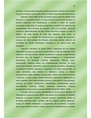 48
pulmonar, na qual acaba formando nódulos pulmonares. Embora não se tenha
cura para a silicose, a prevenção ainda é a melhor forma de evitar esta doença.
Segundo Cabral (2009) devido ao caulim possuir partículas sólidas muito
pequenas, a exposição durante um longo período pode provocar doenças no
sistema respiratório dos trabalhadores, e levá-los a morte. As reações
pulmonares à deposição de poeiras inorgânicas no pulmão vão depender das
características físico-químicas do aerossol (como por exemplo: partículas
menores e recém-fraturadas de sílica, fibras mais finas e longas, no caso do
asbesto, são mais lesivas) da dose (que depende, entre outros, da
concentração no ar inalado, do volume/minuto e do tempo de exposição),
presença de outras poeiras, de doenças pulmonares prévias, podendo ser
moduladas por fatores imunológicos individuais e em muitos casos pelo
tabagismo.
Segundo o Ministério da Saúde (2006) o diagnóstico de uma doença
respiratória de causa ocupacional é sempre feito por meio da integração entre
sintomas e sintomas clínicos, história ocupacional e exames complementares
funcionais e/ou de imagens e anatomopatológicos e, ocasionalmente
laboratoriais. Os principais sintomas respiratórios, dispnéia, tosse,
expectoração, sibilância, devem ser cuidadosamente inquiridos. Os sinais
associados ao padrão respiratório e posturas corporais peculiares, utilização da
musculatura ventilatória acessória e respiração com lábios semicerrados, os
ruídos adventícios, não torácicos ou sistêmicos, cianose ou pletora,
baqueteamento digital, dilatação venosa jugular, edema de membros inferiores
e asteríxis; e podem sugerir comprometimentos respiratórios significativos de
outros aspectos como hiperinsuflação pulmonar, diminuição da vascularização,
presença de bolhas, achatamento diafragmático, espessamento pleural,
anormalidades cardíacas direitas, alterações esqueléticas torácicas
principalmente cifoescoliose avançada (NEDER; BAGATIN; NERY, 2006).
A função pulmonar desses trabalhadores é um dos pontos afetados, na
mineração em pequena escala (MPE), pois operam em condições de trabalhos
perigosos, é exposta a poeira, causando doenças respiratórias, efeitos da
ventilação deficiente (calor, umidade, falta de oxigênio), esforço exagerado,
espaço de trabalho inadequado e equipamento não apropriado. O objetivo
geral desse trabalho é avaliar a função pulmonar em trabalhadores na indústria
 