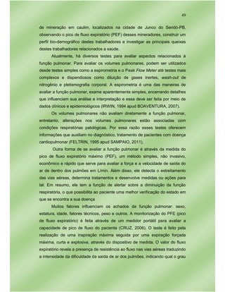 49
de mineração em caulim, localizados na cidade de Junco do Seridó-PB,
observando o pico de fluxo expiratório (PEF) desses mineradores, construir um
perfil bio-demográfico destes trabalhadores e investigar as principais queixas
destes trabalhadores relacionados a saúde.
Atualmente, há diversos testes para avaliar aspectos relacionados à
função pulmonar. Para avaliar os volumes pulmonares, podem ser utilizados
desde testes simples como a espirometria e o Peak Flow Meter até testes mais
complexos e dispendiosos como diluição de gases inertes, wash-out de
nitrogênio e pletismografia corporal. A espirometria é uma das maneiras de
avaliar a função pulmonar, exame aparentemente simples, encerrando detalhes
que influenciam sua análise e interpretação e essa deve ser feita por meio de
dados clínicos e epidemiológicos (IRWIN, 1994 apud BOAVENTURA, 2007).
Os volumes pulmonares não avaliam diretamente a função pulmonar,
entretanto, alterações nos volumes pulmonares estão associadas com
condições respiratórias patológicas. Por essa razão esses testes oferecem
informações que auxiliam no diagnóstico, tratamento de pacientes com doença
cardiopulmonar (FELTRIN, 1995 apud SAMPAIO, 2011).
Outra forma de se avaliar a função pulmonar é através da medida do
pico de fluxo expiratório máximo (PEF), um método simples, não invasivo,
econômico e rápido que serve para avaliar a força e a velocidade de saída do
ar de dentro dos pulmões em L/min. Além disso, ele detecta o estreitamento
das vias aéreas, determina tratamentos e desenvolve medidas ou ações para
tal. Em resumo, ele tem a função de alertar sobre a diminuição da função
respiratória, o que possibilita ao paciente uma melhor verificação do estado em
que se encontra a sua doença
Muitos fatores influenciam os achados da função pulmonar: sexo,
estatura, idade, fatores técnicos, peso e outros. A monitorização do PFE (pico
de fluxo expiratório) é feita através de um medidor portátil para avaliar a
capacidade de pico de fluxo do paciente (CRUZ, 2006). O teste é feito pela
realização de uma inspiração máxima seguida por uma expiração forçada
máxima, curta e explosiva, através do dispositivo de medida. O valor do fluxo
expiratório revela a presença de resistência ao fluxo nas vias aéreas traduzindo
a intensidade da dificuldade da saída de ar dos pulmões, indicando qual o grau
 