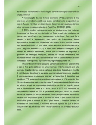 50
de obstrução no momento da mensuração, servindo como prova relevante de
função pulmonar.
A monitorização do pico do fluxo expiratório (PFE) geralmente é feita
através de um medidor portátil para avaliar periodicamente a capacidade de
pico de fluxo do indivíduo. Um dos métodos disponíveis para avaliação de fluxo
aéreo pulmonar é realizado, através do Peak Flow (PEREIRA, 2002).
O PFE é medido mais precisamente por equipamentos que registram
diretamente os fluxos ou por derivação do fluxo a partir das mudanças de
volume num espirômetro com deslocamento volumétrico. Seja qual for o
método, o PFE é representado num gráfico de fluxo-volume. Muitos
equipamentos portáteis são disponíveis para medir o fluxo máximo durante
uma expiração forçada. O PFE neste caso é expresso em L/min (PEREIRA,
2002). Segundo Azeredo (2002) o Peak Flow apresenta vantagens, a de
permitir ao terapeuta respiratório, avaliar com o máximo de segurança a
gravidade da obstrução brônquica, através do estudo comparativo dos
resultados obtidos com teste, relacionando-os com os valores normais teóricos
cometidos e normogramas, especialmente programados para tal fim.
De acordo com Pereira (2002) no Consenso Brasileiro de Espirometria,
o teste é feito pela realização de uma inspiração máxima seguida por uma
expiração forçada máxima, curta e explosiva, através do dispositivo de medida.
O Indivíduo não deve tossir o que pode acarretar valores falsamente elevados.
O esforço expiratório precisa durar apenas 1 a 2 segundos. O dispositivo para
medida do PFE requer um instrumento com acurácia de ± 10% ou dentro de ±
20L/min do valor atual, seja o que for maior. O esforço expiratório forçado deve
ser iniciado a partir de uma posição inspiratória mantido em posição neutra,
pois a hiperextensão eleva e a flexão reduz o PFE por mudanças na
complacência traqueal. O PFE é geralmente alcançado dentro do primeiro
décimo de segundo do esforço expiratório. Instrução apropriada e estímulo do
paciente são importantes para o sucesso do teste. Clipes nasais não são
necessários para a medida do PFE, pelo menos 3 medidas devem ser
realizadas em cada sessão, a manobra deve ser repetida até que 3 leituras
estejam dentro de 20L/min da outra, o maior valor deve ser anotado (PEREIRA,
2002).
 