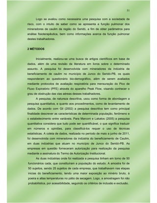 51
Logo se avaliou como necessária uma pesquisa com a sociedade de
risco, com o intuito de saber como se apresenta a função pulmonar dos
mineradores de caulim da região do Seridó, a fim de obter parâmetros para
análise fisioterapêutica, bem como informações acerca da função pulmonar
destes trabalhadores.
2 MÉTODOS
Inicialmente, realizou-se uma busca de artigos científicos em base de
dados, além de uma revisão da literatura em livros sobre o determinado
assunto. A pesquisa foi desenvolvida com mineradores da indústria de
beneficiamento de caulim no município de Junco do Seridó-PB, os quais
responderam ao questionário bio-demográfico, além de serem avaliados
mediante protocolos de avaliação respiratória para mensuração do Pico de
Fluxo Expiratório (PFE) através do aparelho Peak Flow, visando conhecer o
grau de obstrução das vias aéreas desses trabalhadores.
A pesquisa, de natureza descritiva, usou como forma de abordagem a
pesquisa quantitativa, e quanto aos procedimentos, como de levantamento de
dados. De acordo com Gil (2002) a pesquisa descritiva tem como principal
finalidade descrever as características de determinada população, fenômeno e
o estabelecimento entre variáveis. Para Marconi e Lakatos (2005) a pesquisa
quantitativa considera que tudo pode ser quantificável, o que significa traduzir
em números e opiniões, para classificá-los requer o uso de técnicas
estatísticas. A coleta de dados, realizada no período de maio a junho de 2011,
foi desenvolvida com mineradores da indústria do beneficiamento de Caulim,
em duas indústrias que atuam no município de Junco do Seridó-PB. As
empresas em questão forneceram autorização para realização da pesquisa
mediante a assinatura do Termo de Autorização Institucional.
As duas indústrias onde foi realizada a pesquisa tinham em torno de 50
funcionários cada, que constituíram a população do estudo. A amostra foi de
50 sujeitos, sendo 25 sujeitos de cada empresa, que trabalhavam nas etapas
inicias do beneficiamento, tendo uma maior exposição ao minério bruto, à
poeira e altas temperaturas no pátio de secagem. Logo, a amostragem foi não
probabilística, por acessibilidade, seguindo os critérios de inclusão e exclusão.
 