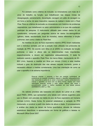 52
Foi adotado como critérios de inclusão: os mineradores com mais de 2
anos de trabalho na função; que trabalhavam nas etapas inicias de
desagregação, peneiramento, decantação, secagem em pátio de secagem ou
em forno a lenha; do sexo masculino; capazes de realizar o teste com o Peak
Flow. Para os critérios de exclusão os mineradores com histórico de problemas
respiratórios, que trabalhavam no setor administrativo e os que não aceitaram
participar da pesquisa. O instrumento utilizado para coletar dados foi um
questionário, composto por perguntas acerca de dados bio-demográficos
(gênero, idade, escolaridade, local de moradia), dados referentes à função
pulmonar, bem como o teste do Peak flow.
As medidas do pico de fluxo expiratório máximo (PFE) foram realizadas
com o indivíduo sentado, por ser a posição mais utilizada nos protocolos de
medição de PFE. De acordo com Silva et al (2005) na avaliação da função
pulmonar, o sexo e altura são os determinantes mais importantes,
respectivamente, e devem ser registrados adequadamente. O teste foi
realizado usando o aparelho Peak Flow, da marca Meter, mensurando de 50 -
800 L/min, fazendo a medida em litros por minuto (1/min) e esta medida
indicará o grau de obstrução das vias aéreas naquele momento, porém é
necessário efetuar a medida corretamente. Uma boa orientação de como se
usar o aparelho é de extrema importância.
Deve-se orientar o paciente a ficar em posição confortável, de
preferência em posição ortostática; segurar o aparelho adequadamente,
não obstruindo a saída do ar; zerar o marcador; inspirar profundamente;
colocar o aparelho na boca com os lábios firmes; espirar com maior
velocidade possível; anotar o valor obtido; efetuar três vezes o
procedimento; anotar o melhor resultado em sua tabela pessoa
(SARMENTO, 2007, p. 195).
Os valores previstos são baseados em estudo de Leiner et al. (1983
apud PAES, 2009), que apresentam uma tabela com valores sugeridos para
uso no Brasil, com previsão da média do pico de fluxo expiratório em homens
normais (L/min). Desta forma, foi possível estabelecer a variação do PFE
mensurado, e construir a partir dos dados de altura e idade. O processamento
e análise dos dados se deram de forma quantitativa, através de métodos
estatísticos descritivos, e apresentados em forma de gráficos e tabelas no
Microsoft Office Excel 2007.
 