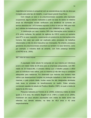 54
majoritária de homens é compatível com as características da mão de obra que
é exigida para este tipo de trabalho, o qual requer grande força física.
Com relação ao sexo e as pneumoconioses causadas pela exposição
ocupacional, alguns estudos realizados a partir da base de dados do relatório
anual de informações sociais verificaram uma tendência de aumento em
termos absolutos de 1.470 homens expostos à sílica no ano de 1985 para mais
de 2 milhões de trabalhadores expostos em 2001 (RIBEIRO et al., 2008).
A distribuição por sexo mostrou 59% das internações entre homens e
41% entre mulheres. No período da vigência da CID10 ocorre um aumento
para 67% no sexo masculino, ocasionando um predomínio de internações entre
homens, fato esse que pode ser explicado pelos processos de trabalhos
relacionados a mão de obra masculina nas minerações. No entanto, processos
geradores de pneumoconioses encontram-se também no sexo feminino, como
por exemplo, a indústria têxtil de amianto, com forte presença feminina
(CASTRO et al., 2005).
IMC¹: índice de massa corporal
A população neste estudo foi composta em sua maioria por indivíduos
jovens com idade média de 29 anos para as empresas pesquisadas, com IMC
médio de 24,13(dp±2,86). A amostra reforça que o trabalho pesado é difícil
para os indivíduos mais velhos, pois os mesmos já não têm força e condições
adequadas para realizá-los. Foi observado que maiorias dos homens mais
velhos que desempenham funções na produção trabalham a mais tempo nas
mesmas, e pela própria idade, muitas vezes lhe são designadas atividades
mais leves no processo do beneficiamento do caulim. Estes achados
corroboram aqueles do estudo de Pivetta e Botelho (1997), no qual a média de
idade foi de 26,2 anos.
Pesquisa realizada por Ferreira et al. (2008), evidenciou média de idade
iguais a 21,5 anos. No entanto Bagatin et al. (1991) e Castro et al. (2004),
mostraram em seus estudos populações com média de idade acima das
referidas nos demais estudos, na faixa de 48,5 anos e 42 anos
respectivamente.
 