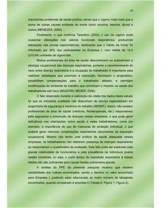 59
importantes problemas de saúde pública, sendo que o cigarro mata mais que a
soma de outras causas evitáveis de morte como cocaína, heroína, álcool e
outros (MENEZES, 2004).
Finalmente, o que confirma Tarantino (2002) o uso do cigarro pode
ocasionar alterações nos valores funcionais respiratórios, produzindo
alterações nas provas espirométricas, lembrando que o hábito de fumar foi
informado por 36% dos participantes na Empresa I, com média de 14,2
(±10,64) unidades de cigarro/dia.
Muitos profissionais da área de saúde desconhecem ou subestimam a
etiologia ocupacional das doenças respiratórias, portanto o reconhecimento do
nexo entre doença respiratória e a ocupação do trabalhador é importante para
viabilizar estratégias que previnam a exposição, favoreçam o prognóstico,
possibilitem compensações para o trabalhador afetado, e permitam
modificações do ambiente de trabalho que minimizem o impacto na saúde dos
trabalhadores sob risco (BAGATIN; NEDER, 2006).
O fato observado durante a realização da coleta dos dados deste estudo
foi que as indústrias avaliadas não dispunham de serviço especializado em
engenharia de segurança e medicina do trabalho (SESMT). Assim, não existem
profissionais da área de saúde (médicos, fisioterapeutas, etc.) responsáveis
pela segurança e prevenção de doenças nestas empresas, o que pode gerar
deficiência nas orientações sobre saúde a estes trabalhadores, como por
exemplo, a importância do uso de máscaras de proteção individual, o que
poderia gerar menores complicações respiratórias decorrentes da exposição
ocupacional. Mesmo não tendo uma política de saúde adequada nestas
empresas, os trabalhadores não relataram presença de doenças respiratórias
ao responderem o questionário de avaliação. Este fato pode ser explicado pela
grande rotatividade de funcionários e pela prevalência de indivíduos jovens
nestas indústrias, ou seja, o curto tempo de exposição associados à baixas
idades não são suficientes para causar lesões pulmonares graves.
A análise do PFE da presente pesquisa mostrou que existem
variabilidade dos índices encontrados, sendo o declínio no valor encontrado
para Empresa I, podendo estar relacionado ao maior número de tabagistas
encontrados, quando comparado à empresa II (Tabela 6; Figura 1; Figura 2).
 