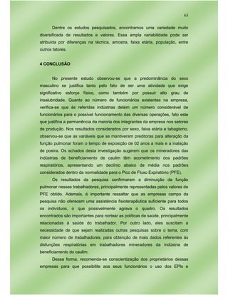 63
Dentre os estudos pesquisados, encontramos uma variedade muito
diversificada de resultados e valores. Essa ampla variabilidade pode ser
atribuída por diferenças na técnica, amostra, faixa etária, população, entre
outros fatores.
4 CONCLUSÃO
No presente estudo observou-se que a predominância do sexo
masculino se justifica tanto pelo fato de ser uma atividade que exige
significativo esforço físico, como também por possuir alto grau de
insalubridade. Quanto ao número de funcionários existentes na empresa,
verifica-se que às referidas indústrias detém um número considerável de
funcionários para o possível funcionamento das diversas operações, fato este
que justifica a permanência da maioria dos integrantes da empresa nos setores
de produção. Nos resultados considerados por sexo, faixa etária e tabagismo,
observou-se que as variáveis que se mantiveram preditoras para alteração da
função pulmonar foram o tempo de exposição de 02 anos a mais e a inalação
de poeira. Os achados desta investigação sugerem que os mineradores das
indústrias de beneficiamento de caulim têm acometimento dos padrões
respiratórios, apresentando um declínio abaixo da média nos padrões
considerados dentro da normalidade para o Pico de Fluxo Expiratório (PFE).
Os resultados da pesquisa confirmaram a diminuição da função
pulmonar nesses trabalhadores, principalmente representadas pelos valores de
PFE obtido. Ademais, é importante ressaltar que as empresas campo da
pesquisa não oferecem uma assistência fisioterapêutica suficiente para todos
os indivíduos, o que possivelmente agrava o quadro. Os resultados
encontrados são importantes para nortear as políticas de saúde, principalmente
relacionadas à saúde do trabalhador. Por outro lado, eles suscitam a
necessidade de que sejam realizadas outras pesquisas sobre o tema, com
maior número de trabalhadores, para obtenção de mais dados referentes às
disfunções respiratórias em trabalhadores mineradores da indústria de
beneficiamento do caulim.
Dessa forma, recomenda-se conscientização dos proprietários dessas
empresas para que possibilite aos seus funcionários o uso dos EPIs e
 