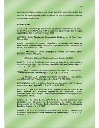 64
acompanhamentos periódicos dessa função pulmonar, assim como ações dos
serviços de saúde daquela região, em busca de uma prevenção de maiores
complicações respiratórias.
REFERÊNCIAS
ALGRATI, E. Epidemiologia das doenças ocupacionais respiratórias no Brasil.
In: SILVA, L. C. C.; MENEZES, A. M. B. (Editores). Epidemiologia das doenças
respiratórias. Rio de Janeiro: Revinter, 2001.
AZEREDO, C.A.C. Fisioterapia Respiratória Moderna. 4. ed. São Paulo,
Manole, 2002.
BRASIL. Ministério da Saúde. Diagnóstico e manejo das doenças
relacionadas com o trabalho: manual de procedimentos para os serviços de
saúde-OPS. Brasilia: MS, 1999.
_______. Ministério da saúde. Diretrizes e normas envolvendo seres
humanos. Brasilia: MS, 2012.
_______. Ministério da Saúde. Pneumoconioses. Brasilia: MS, 2006.
BAGATIN, E. et al. Correlação entre queixa de falta de ar, espirometria e
acometimento radiológico em silicóticos. Jornal Brasileiro de Pneumologia, v.
1, n. 17, p. 13-20, 1991.
______ et al. Ocorrência de silicose pulmonar na região de Campinas-SP.
Jornal Brasileiro de Pneumologia, v. 21, n. 1, p. 17-26, 1995.
______; NEDER, J. A. Doenças respiratórias ambientais e ocupacionais.
Jornal Brasileiro de Pneumologia, v. 2, n. 32, p. 119-134, 2006.
BOAVENTURA, M, C. et al. Valores de referências de medidas de PFE máximo
em escolares. Arq. Med. ABC, v. 2, n. 32, p. 30-34, 2007.
BRITO, J. S.; LIMA, A. A.; PEREIRA, E. B. Diagnóstico sobre a produção de
bens minerais na província pegmatítica da Borborema. Natal:
FINEP/FUNPEC, 2007. (Projeto Desenvolvimento em rede do arranjo produtivo
em pegmatito RN/PB).
CABRAL, E. S.; LEITE, E. M.; ARAÚJO, R. B. Impactos ambientais: uma
abordagem das atividades de beneficiamento de caulim na região
Borborema/Seridó na Paraíba. Centro Científico Conhecer - Enciclopédia
Biosfera, Goiânia, v. 5, n. 8, 2009.
CARAM, L. M. O. et al. Perfil de fumantes atendidos em serviço público para
tratamento do tabagismo. Jornal Brasileiro de Pneumologia, v. 10, n. 35, p.
980-985, 2009.
 