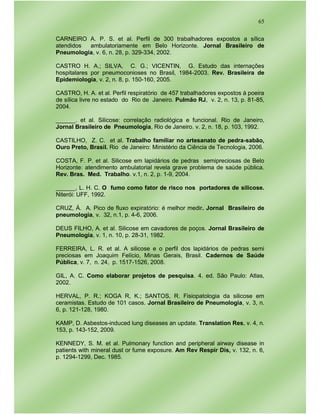 65
CARNEIRO A. P. S. et al. Perfil de 300 trabalhadores expostos a sílica
atendidos ambulatoriamente em Belo Horizonte. Jornal Brasileiro de
Pneumologia, v. 6, n. 28, p. 329-334, 2002.
CASTRO H. A.; SILVA, C. G.; VICENTIN, G. Estudo das internações
hospitalares por pneumoconioses no Brasil, 1984-2003. Rev. Brasileira de
Epidemiologia, v. 2, n. 8, p. 150-160, 2005.
CASTRO, H. A. et al. Perfil respiratório de 457 trabalhadores expostos á poeira
de sílica livre no estado do Rio de Janeiro. Pulmão RJ, v. 2, n. 13, p. 81-85,
2004.
______. et al. Silicose: correlação radiológica e funcional. Rio de Janeiro,
Jornal Brasileiro de Pneumologia, Rio de Janeiro. v. 2, n. 18, p. 103, 1992.
CASTILHO, Z. C. et al. Trabalho familiar no artesanato de pedra-sabão,
Ouro Preto, Brasil. Rio de Janeiro: Ministério da Ciência de Tecnologia, 2006.
COSTA, F. P. et al. Silicose em lapidários de pedras semipreciosas de Belo
Horizonte: atendimento ambulatorial revela grave problema de saúde pública.
Rev. Bras. Med. Trabalho. v.1, n. 2, p. 1-9, 2004.
______, L. H. C. O fumo como fator de risco nos portadores de silicose.
Niterói: UFF, 1992.
CRUZ, Á. A. Pico de fluxo expiratório: é melhor medir. Jornal Brasileiro de
pneumologia, v. 32, n.1, p. 4-6, 2006.
DEUS FILHO, A. et al. Silicose em cavadores de poços. Jornal Brasileiro de
Pneumologia, v. 1, n. 10, p. 28-31, 1982.
FERREIRA, L. R. et al. A silicose e o perfil dos lapidários de pedras semi
preciosas em Joaquim Felício, Minas Gerais, Brasil. Cadernos de Saúde
Pública, v. 7, n. 24, p. 1517-1526, 2008.
GIL, A. C. Como elaborar projetos de pesquisa. 4. ed. São Paulo: Atlas,
2002.
HERVAL, P. R.; KOGA R, K.; SANTOS, R. Fisiopatologia da silicose em
ceramistas. Estudo de 101 casos. Jornal Brasileiro de Pneumologia, v. 3, n.
6, p. 121-128, 1980.
KAMP, D. Asbestos-induced lung diseases an update. Translation Res, v. 4, n.
153, p. 143-152, 2009.
KENNEDY, S. M. et al. Pulmonary function and peripheral airway disease in
patients with mineral dust or fume exposure. Am Rev Respir Dis, v. 132, n. 6,
p. 1294-1299, Dec. 1985.
 