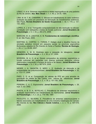66
LEMLE, A. et al. Sintomas respiratórios e testes espirográficos de uma pedreira
do Rio de Janeiro. Ass. Med. Brasil, v. 1, n. 40, p. 23-35, 1994.
LIMA, M. M. T. M.; CAMARINI, G. Silicose em trabalhadores do setor cerâmico:
avaliação da poeira em processos de fabricação de revestimentos cerâmicos,
São Paulo, Revista Brasileira de Saúde Ocupacional, v. 32, n. 115, p. 121-
134, 2003.
LOPES, A. J. et al. Tomografia computadorizada de alta resolução na silicose:
correlação com radiografia e testes de função pulmonar. Jornal Brasileiro de
Pneumologia, v. 5, n. 34, p. 264-272, 2008.
MARCONI, M. A; LAKATOS, E. M. Fundamentos de metodologia científica.
6. ed. São Paulo, 2005.
MARTINS, G.; CORTEZ, C.; FARIAS, F. Estágio atual e desafios futuros da
atividade extrativa mineral em pequena escala na província pegmatítica
Borborema, estados do Rio Grande do Norte e Paraíba. Revista de Geologia,
v. 20, n. 1, p. 83-89, 2007.
MENEZES, A. M. B. Diretrizes para a cessação do tabagismo. Jornal
Brasileiro de Pneumologia, v. 2, n. 30, p. 3-7, 2004.
MOREIRA, M. A. C. et al. Estudo comparativo de sintomas respiratórios e
função pulmonar em pacientes com doença pulmonar obstrutiva crônica
relacionada à exposição à fumaça de lenha e de tabaco. Jornal Brasileiro de
Pneumologia, v. 9, n. 34, p. 667-674, 2008.
NEDER, J. A.; BAGATIN, E; NERY, L. E. Avaliação da disfunção e da
incapacidade nas pneumoconioses. Jornal Brasileiro de Pneumologia, n. 32,
p. 112-117, 2006.
PAES, C, D. et al. Comparação de valores de PFE em uma amostra da
população da cidade de São Carlos, com valores de referências. Jornal
Brasileiro de Pneumologia, v. 2, n. 35, p. 151-156, 2009.
PEREIRA, C. A. C. Espirometria. Jornal Brasileiro de Pneumologia, v. 28,
supl. 3, out. 2002.
PIVETA, A. B. D. A.; BOTELHO, C. Prevalência de sintomas respiratórios e
avaliação espirométrica em trabalhadores de marmorarias. Jornal Brasileiro
de Pneumologia, v. 4, n. 23, p. 179-188, 1997.
PICOLOTO, D.; SILVEIRA, E. Prevalência de sintomas osteomusculares e
fatores associados em trabalhadores de uma indústria metalúrgica de Canoas-
Rio Grande do Sul. Rev Ciência e Saúde Coletiva, v. 2, n. 13, p. 507-516,
2008.
 