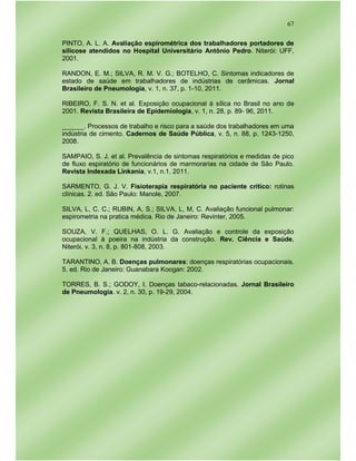 67
PINTO, A. L. A. Avaliação espirométrica dos trabalhadores portadores de
silicose atendidos no Hospital Universitário Antônio Pedro. Niterói: UFF,
2001.
RANDON, E. M.; SILVA, R. M. V. G.; BOTELHO, C. Sintomas indicadores de
estado de saúde em trabalhadores de indústrias de cerâmicas. Jornal
Brasileiro de Pneumologia, v. 1, n. 37, p. 1-10, 2011.
RIBEIRO, F. S. N. et al. Exposição ocupacional á sílica no Brasil no ano de
2001. Revista Brasileira de Epidemiologia, v. 1, n. 28, p. 89- 96, 2011.
______. Processos de trabalho e risco para a saúde dos trabalhadores em uma
indústria de cimento. Cadernos de Saúde Pública, v. 5, n. 88, p. 1243-1250,
2008.
SAMPAIO, S. J. et al. Prevalência de sintomas respiratórios e medidas de pico
de fluxo espiratório de funcionários de marmorarias na cidade de São Paulo.
Revista Indexada Linkania, v.1, n.1, 2011.
SARMENTO, G. J. V. Fisioterapia respiratória no paciente crítico: rotinas
clínicas. 2. ed. São Paulo: Manole, 2007.
SILVA, L, C. C.; RUBIN, A, S.; SILVA, L, M, C. Avaliação funcional pulmonar:
espirometria na pratica médica. Rio de Janeiro: Revinter, 2005.
SOUZA, V. F.; QUELHAS, O. L. G. Avaliação e controle da exposição
ocupacional à poeira na indústria da construção. Rev. Ciência e Saúde,
Niterói, v. 3, n. 8, p. 801-808, 2003.
TARANTINO, A. B. Doenças pulmonares: doenças respiratórias ocupacionais.
5. ed. Rio de Janeiro: Guanabara Koogan: 2002.
TORRES, B. S.; GODOY, I. Doenças tabaco-relacionadas. Jornal Brasileiro
de Pneumologia. v. 2, n. 30, p. 19-29, 2004.
 