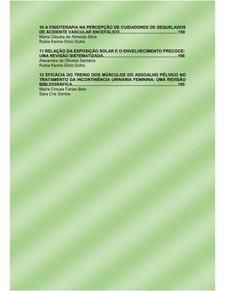 10 A FISIOTERAPIA NA PERCEPÇÃO DE CUIDADORES DE SEQUELADOS
DE ACIDENTE VASCULAR ENCEFÁLICO...................................................150
Maria Cláudia de Almeida Silva
Rubia Karine Diniz Dutra
11 RELAÇÃO DA EXPOSIÇÃO SOLAR E O ENVELHECIMENTO PRECOCE:
UMA REVISÃO SISTEMATIZADA.................................................................166
Alexandra de Oliveira Santana
Rubia Karine Diniz Dutra
12 EFICÁCIA DO TREINO DOS MÚSCULOS DO ASSOALHO PÉLVICO NO
TRATAMENTO DA INCONTINÊNCIA URINÁRIA FEMININA: UMA REVISÃO
BIBLIOGRÁFICA............................................................................................185
Maíra Creusa Farias Belo
Sara Cris Santos
 