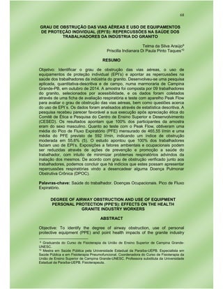68
GRAU DE OBSTRUÇÃO DAS VIAS AÉREAS E USO DE EQUIPAMENTOS
DE PROTEÇÃO INDIVIDUAL (EPI’S): REPERCUSSÕES NA SAÚDE DOS
TRABALHADORES DA INDÚSTRIA DO GRANITO
Telma da Silva Araújo9
Priscilla Indianara Di Paula Pinto Taques10
RESUMO
Objetivo: Identificar o grau de obstrução das vias aéreas, o uso de
equipamentos de proteção individual (EPI’s) e apontar as repercussões na
saúde dos trabalhadores da indústria do granito. Desenvolveu-se uma pesquisa
aplicada, quantitativa-descritiva e de campo, numa marmoraria de Campina
Grande-PB, em outubro de 2014. A amostra foi composta por 09 trabalhadores
do granito, selecionados por acessibilidade, e os dados foram coletados
através de uma ficha de avaliação respiratória e teste com aparelho Peak Flow
para avaliar o grau de obstrução das vias aéreas, bem como questões acerca
do uso de EPI´s. Os dados foram analisados através de estatística descritiva. A
pesquisa recebeu parecer favorável a sua execução após apreciação ética do
Comitê de Ética e Pesquisa do Centro de Ensino Superior e Desenvolvimento
(CESED). Os resultados apontam que 100% dos participantes da amostra
eram do sexo masculino. Quanto ao teste com o Peak Flow, obtiveram uma
média do Pico de Fluxo Expiratório (PFE) mensurado de 465,55 l/min e uma
média do PFE previsto de 592 l/min, indicando um índice de obstrução
moderada em 55,6% (5). O estudo apontou que 100% dos trabalhadores
faziam uso de EPI’s. Exposições a fatores ambientais e ocupacionais podem
ser reduzidas através de ações de prevenção e promoção a saúde do
trabalhador, com intuito de minimizar problemas respiratórios advindos da
inalação dos mesmos. De acordo com grau de obstrução verificado junto aos
trabalhadores, podemos concluir que há indícios que estes possam apresentar
repercussões respiratórias vindo a desencadear alguma Doença Pulmonar
Obstrutiva Crônica (DPOC).
Palavras-chave: Saúde do trabalhador. Doenças Ocupacionais. Pico de Fluxo
Expiratório.
DEGREE OF AIRWAY OBSTRUCTION AND USE OF EQUIPMENT
PERSONAL PROTECTION (PPE'S): EFFECTS ON THE HEALTH
GRANITE INDUSTRY WORKERS
ABSTRACT
Objective: To identify the degree of airway obstruction, use of personal
protective equipment (PPE) and point health impacts of the granite industry
9 Graduanda do Curso de Fisioterapia da União de Ensino Superior de Campina Grande-
UNESC.
10 Mestra em Saúde Pública pela Universidade Estadual da Paraíba-UEPB. Especialista em
Saúde Pública e em Fisioterapia Pneumofuncional. Coordenadora do Curso de Fisioterapia da
União de Ensino Superior de Campina Grande-UNESC. Professora substituta da Universidade
Estadual da Paraíba-UEPB. Fisioterapeuta.
 