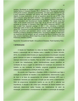 69
workers. Developed an applied research, quantitative - descriptive and field, a
marble factory in Campina Grande -PB, in October 2014. The sample consisted
of 09 granite workers, selected by accessibility, and data were collected through
a plug respiratory evaluation and testing with peak flow device to assess the
degree of airway obstruction, as well as questions about the use of PPE. Data
were analyzed using descriptive statistics. The research received assent to its
implementation after ethical appreciation of the Research Ethics Committee of
Higher Education and Development Center (CESED). The results show that
100% of the sample participants were male. As for the test with the peak flow,
achieved an average of Expiratory Flow Peak (PEF) measured 465.55 l / min
and a peak flow expected average of 592 l / min, indicating a moderate
obstruction index of 55.6 % (5). The study found that 100 % of employees were
using PPE. Exposure to environmental and occupational factors can be reduced
through prevention and promotion actions worker health, aiming to minimize
breathing problems caused by inhaling them. According to degree of obstruction
as measured with the workers, we can conclude that there is evidence that they
may present respiratory effects beginning to lead to some Chronic Obstructive
Pulmonary Disease (COPD).
Keywords: Occupational Health. Occupational Diseases. Peak Expiratory Flow.
1 INTRODUÇÃO
A Saúde do Trabalhador é a área da Saúde Pública cujo objetivo de
estudo e intervenção são as relações entre o trabalho e a saúde (SOUSA,
2010). As condições determinadas por alguns processos de produção industrial
geram doenças as quais os trabalhadores estão submetidos, constituindo as
doenças relacionadas ao trabalho. Para se evitar o dano, garantido a proteção
à saúde dos trabalhadores, ações interdisciplinares devem identificar as
condições de risco e sugerir as alternativas de mudanças nos processos de
trabalho ou nas condições de trabalho, propondo programas preventivos
voltados aos trabalhadores (GONÇALVES et al., 2008).
De acordo com Fagundes e Zanellato (2009), é importante que haja a
avaliação do ambiente de trabalho e dos trabalhadores, determinando o grau
de risco e os tipos de equipamentos de proteção individual (EPI) que o
trabalhador necessita pra cada local e função que ele venha a desempenhar.
Além de proporcionar treinamento quanto ao uso de EPI e salientar sua
importância. A situação é tão crítica que o Ministério da Saúde brasileiro tem
objetivado desenvolver ações focadas nos trabalhadores do setor da
mineração, promovendo o monitoramento da saúde e a prevenção de doenças
 