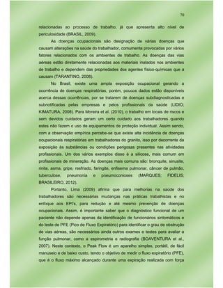 70
relacionadas ao processo de trabalho, já que apresenta alto nível de
periculosidade (BRASIL, 2009).
As doenças ocupacionais são designação de várias doenças que
causam alterações na saúde do trabalhador, comumente provocadas por vários
fatores relacionados com os ambientes de trabalho. As doenças das vias
aéreas estão diretamente relacionadas aos materiais inalados nos ambientes
de trabalho e dependem das propriedades dos agentes físico-químicas que a
causam (TARANTINO, 2008).
No Brasil, existe uma ampla exposição ocupacional gerando a
ocorrência de doenças respiratórias, porém, poucos dados estão disponíveis
acerca dessas ocorrências, por se tratarem de doenças subdiagnosticadas e
subnotificadas pelas empresas e pelos profissionais da saúde (LIDIO;
KIMATURA, 2008). Para Moreira et al. (2010), o trabalho em locais de riscos e
sem devidos cuidados geram um certo cuidado aos trabalhadores quando
estes não fazem o uso de equipamentos de proteção individual. Assim sendo,
com a observação empírica percebe-se que existe alta incidência de doenças
ocupacionais respiratórias em trabalhadores do granito, isso por decorrente da
exposição às substâncias ou condições perigosas presentes nas atividades
profissionais. Um dos vários exemplos disso é a silicose, mais comum em
profissionais de mineração. As doenças mais comuns são: bronquite, sinusite,
rinite, asma, gripe, resfriado, faringite, enfisema pulmonar, câncer de pulmão,
tuberculose, pneumonia e pneumoconioses (MARQUES; FIDELIS;
BRASILEIRO, 2012).
Portanto, Lima (2009) afirma que para melhorias na saúde dos
trabalhadores são necessárias mudanças nas práticas trabalhistas e no
enfoque aos EPI’s, para redução e até mesmo prevenção de doenças
ocupacionais. Assim, é importante saber que o diagnóstico funcional de um
paciente não depende apenas da identificação de funcionários sintomáticos e
do teste de PFE (Pico de Fluxo Expiratório) para identificar o grau de obstrução
de vias aéreas, são necessários ainda outros exames e testes para avaliar a
função pulmonar, como a espirometria e radiografia (BOAVENTURA et al.,
2007). Neste contexto, o Peak Flow é um aparelho simples, portátil, de fácil
manuseio e de baixo custo, tendo o objetivo de medir o fluxo expiratório (PFE),
que é o fluxo máximo alcançado durante uma expiração realizada com força
 
