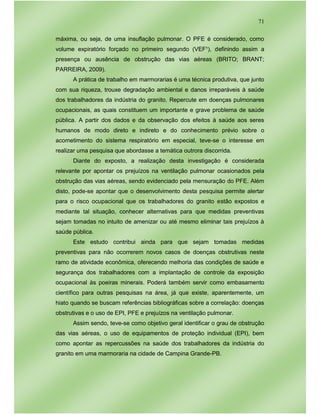 71
máxima, ou seja, de uma insuflação pulmonar. O PFE é considerado, como
volume expiratório forçado no primeiro segundo (VEF¹), definindo assim a
presença ou ausência de obstrução das vias aéreas (BRITO; BRANT;
PARREIRA, 2009).
A prática de trabalho em marmorarias é uma técnica produtiva, que junto
com sua riqueza, trouxe degradação ambiental e danos irreparáveis à saúde
dos trabalhadores da indústria do granito. Repercute em doenças pulmonares
ocupacionais, as quais constituem um importante e grave problema de saúde
pública. A partir dos dados e da observação dos efeitos à saúde aos seres
humanos de modo direto e indireto e do conhecimento prévio sobre o
acometimento do sistema respiratório em especial, teve-se o interesse em
realizar uma pesquisa que abordasse a temática outrora discorrida.
Diante do exposto, a realização desta investigação é considerada
relevante por apontar os prejuízos na ventilação pulmonar ocasionados pela
obstrução das vias aéreas, sendo evidenciado pela mensuração do PFE. Além
disto, pode-se apontar que o desenvolvimento desta pesquisa permite alertar
para o risco ocupacional que os trabalhadores do granito estão expostos e
mediante tal situação, conhecer alternativas para que medidas preventivas
sejam tomadas no intuito de amenizar ou até mesmo eliminar tais prejuízos à
saúde pública.
Este estudo contribui ainda para que sejam tomadas medidas
preventivas para não ocorrerem novos casos de doenças obstrutivas neste
ramo de atividade econômica, oferecendo melhoria das condições de saúde e
segurança dos trabalhadores com a implantação de controle da exposição
ocupacional às poeiras minerais. Poderá também servir como embasamento
científico para outras pesquisas na área, já que existe, aparentemente, um
hiato quando se buscam referências bibliográficas sobre a correlação: doenças
obstrutivas e o uso de EPI, PFE e prejuízos na ventilação pulmonar.
Assim sendo, teve-se como objetivo geral identificar o grau de obstrução
das vias aéreas, o uso de equipamentos de proteção individual (EPI), bem
como apontar as repercussões na saúde dos trabalhadores da indústria do
granito em uma marmoraria na cidade de Campina Grande-PB.
 