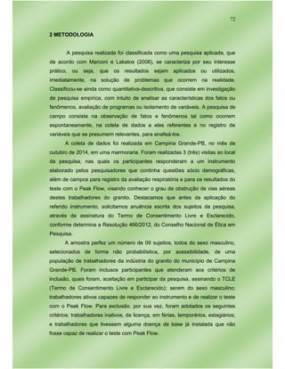 72
2 METODOLOGIA
A pesquisa realizada foi classificada como uma pesquisa aplicada, que
de acordo com Marconi e Lakatos (2008), se caracteriza por seu interesse
prático, ou seja, que os resultados sejam aplicados ou utilizados,
imediatamente, na solução de problemas que ocorrem na realidade.
Classificou-se ainda como quantitativa-descritiva, que consiste em investigação
de pesquisa empírica, com intuito de analisar as características dos fatos ou
fenômenos, avaliação de programas ou isolamento de variáveis. A pesquisa de
campo consiste na observação de fatos e fenômenos tal como ocorrem
espontaneamente, na coleta de dados a eles referentes e no registro de
variáveis que se presumem relevantes, para analisá-los.
A coleta de dados foi realizada em Campina Grande-PB, no mês de
outubro de 2014, em uma marmoraria. Foram realizadas 3 (três) visitas ao local
da pesquisa, nas quais os participantes responderam a um instrumento
elaborado pelos pesquisadores que continha questões sócio demográficas,
além de campos para registro da avaliação respiratória e para os resultados do
teste com o Peak Flow, visando conhecer o grau de obstrução de vias aéreas
destes trabalhadores do granito. Destacamos que antes da aplicação do
referido instrumento, solicitamos anuência escrita dos sujeitos da pesquisa,
através da assinatura do Termo de Consentimento Livre e Esclarecido,
conforme determina a Resolução 466/2012, do Conselho Nacional de Ética em
Pesquisa.
A amostra perfez um número de 09 sujeitos, todos do sexo masculino,
selecionados de forma não probabilística, por acessibilidade, de uma
população de trabalhadores da indústria do granito do município de Campina
Grande-PB. Foram inclusos participantes que atenderam aos critérios de
inclusão, quais foram, aceitação em participar da pesquisa, assinando o TCLE
(Termo de Consentimento Livre e Esclarecido); serem do sexo masculino;
trabalhadores ativos capazes de responder ao instrumento e de realizar o teste
com o Peak Flow. Para exclusão, por sua vez, foram adotados os seguintes
critérios: trabalhadores inativos, de licença, em férias, temporários, estagiários;
e trabalhadores que tivessem alguma doença de base já instalada que não
fosse capaz de realizar o teste com Peak Flow.
 
