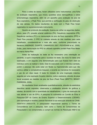 73
Para a coleta de dados, foram utilizados como instrumentos: uma ficha
de avaliação respiratória, que incluiu questões sócio demográficas e sobre
sintomatologia respiratória, além de um aparelho para avaliação de pico de
fluxo expiratório, o Peak Flow, que permite a verificação do grau de obstrução
de vias aéreas. Os dados resultantes do teste com o Peak Flow foram
registrados no supramencionado instrumento.
Quanto ao protocolo de avaliação, buscou-se colher os seguintes dados:
altura, peso (P), pressão arterial sistêmica (PA), frequência respiratória (FR),
frequência cardíaca (FC) e a mensuração do pico de fluxo expiratório (PFE) e
Peak Flow previsto. O PFE foi coletado através de três medidas para cada
trabalhador, considerando-se o mais alto valor, conforme preconizado na
literatura (ANDRADE; DUARTE; CAMARGOS 2007; PIOVESANI et al., 2006).
Então, para mensuração do PFE foi utilizado aparelho portátil Peak Flow Meter
da marca Asma-Plan.
Antes da realização do teste se fez necessário uma orientação ao
paciente, a qual é importante para o sucesso do teste. De início foi dada uma
explicação, e em seguida uma demonstração para que ficasse bem claro ao
indivíduo como se realizar o teste. Este foi executado com o indivíduo sentado,
porém o pescoço não pode estar em flexão ou hiperextensão para que não
venha a afetar a complacência traqueal, e durante as manobras foi necessário
o uso de um clipe nasal. O teste foi iniciado de uma inspiração máxima,
seguida por uma expiração forçada máxima, curta e explosiva, através da peça
bocal acoplado ao medidor de pico de fluxo (Peak Flow) (BRITTO; BRANT;
PARREIRA, 2009).
Os resultados foram analisados quantitativamente, através da estatística
descritiva sendo expostos, observados e analisados através de gráficos e
tabelas, de acordo com a quantidade de trabalhadores, o grau de obstrução de
vias aéreas e uso de EPI’s. A pesquisa foi submetida ao Comitê de Ética e
Pesquisa-CEP do Centro de Ensino Superior e Desenvolvimento (CESAD),
para apreciação e recebeu parecer favorável à sua execução através do CAAE:
35547414.1.0000.5175. O pesquisador responsável assinou o Termo de
Concordância com a pesquisa, bem como o Termo de Compromisso do
Pesquisador e se comprometeu a cumprir as normas da Resolução 466/12 do
 