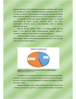 77
paciente pode estar com uma taquipnéia (frequência respiratória maior ou igual
a 24 incursões por minuto); bradipnéia (frequência respiratória menor que 12
incursões por minuto); apnéia (suspensão da respiração) e eupnéia (respiração
estiver dentro dos padrões normais que vai de 12 a 22 inspirações por minuto).
As agressões sofridas pelo sistema respiratório resultam em sintomas
característicos da doença pulmonar obstrutiva crônica, como tosse,
expectoração e dispneia, sendo os mais frequentes, dentre os sintomas
relacionados ao tabaco.
Segundo Machado (2008), a tosse é um sintoma protetor das vias
aéreas, é uma reação de defesa traqueobrônquica, pleuras, vísceras, e
pericárdio, é, portanto uma ação reflexa de defesa do organismo.
Através dos dados analisados, observou-se que, no que diz respeito ao
hábito tabágico, dentre os trabalhadores da marmoraria 44% (4) são fumantes
e 56% não são fumantes (Gráfico 1).
Gráfico 1: Classificação da amostra quanto ao hábito tabágico
Fonte: Dados da pesquisa, 2014.
O tabagismo é considerado, pela Organização Mundial de Saúde (OMS),
a principal causa de morte prevenível, afetando mais de um bilhão de pessoas
no mundo. No Brasil, são aproximadamente 33 milhões de tabagistas (LEITÃO
FILHO et al., 2009).
Segundo Rodrigues, Cheik e Mayer (2008) pode-se definir fumante todo
o indivíduo que consumiu cigarros ou qualquer produto tabágico regularmente
 